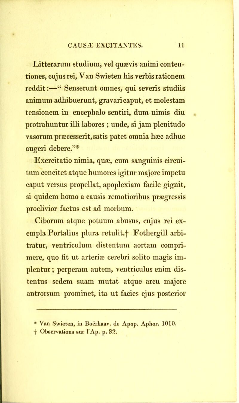 Litterarum studium, vel quaevis animi conten- tiones, cujus rei, Van Swieten his verbis rationem reddit:—“ Senserunt omnes, qui severis studiis animum adhibuerunt, gravari caput, et molestam tensionem in encephalo sentiri, dum nimis diu protrahuntur illi labores ; unde, si jam plenitudo vasorum praecesserit, satis patet omnia haec adhuc augeri debere.”* Exercitatio nimia, quae, cum sanguinis circui- tum concitet atque humores igitur majore impetu caput versus propellat, apoplexiam facile gignit, si quidem homo a causis remotioribus praegressis proclivior factus est ad morbum. Ciborum atque potuum abusus, cujus rei ex- empla Portalius plura retulit.f Fothergill arbi- tratur, ventriculum distentum aortam compri- mere, quo fit ut arteriae cerebri solito magis im- plentur ; perperam autem, ventriculus enim dis- tentus sedem suam mutat atque arcu majore antrorsum prominet, ita ut facies ejus posterior * Van Swieten, in Boerhaav. de Apop. Aphor. 1010. f Observations sur l’Ap. p. 32.