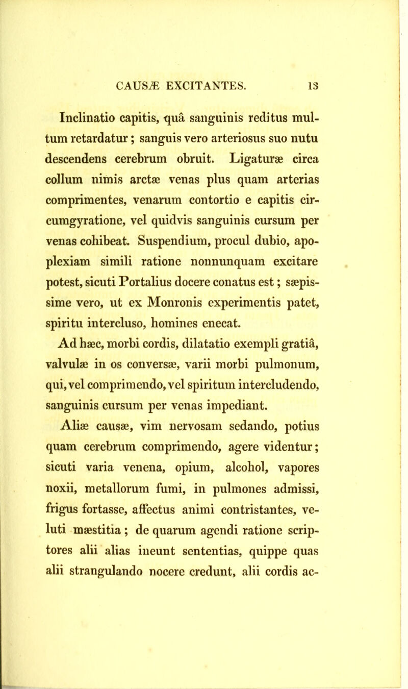 Inclinatio capitis, qua sanguinis reditus mul- tum retardatur; sanguis vero arteriosus suo nutu descendens cerebrum obruit. Ligaturae circa collum nimis arctae venas plus quam arterias comprimentes, venarum contortio e capitis cir- cumgyratione, vel quidvis sanguinis cursum per venas cohibeat. Suspendium, procul dubio, apo- plexiam simili ratione nonnunquam excitare potest, sicuti Portalius docere conatus est; saepis- sime vero, ut ex Monronis experimentis patet, spiritu intercluso, homines enecat. Ad haec, morbi cordis, dilatatio exempli gratia, valvulae in os conversae, varii morbi pulmonum, qui, vel comprimendo, vel spiritum intercludendo, sanguinis cursum per venas impediant. Aliae causae, vim nervosam sedando, potius quam cerebrum comprimendo, agere videntur; sicuti varia venena, opium, alcohol, vapores noxii, metallorum fumi, in pulmones admissi, frigus fortasse, affectus animi contristantes, ve- luti maestitia ; de quarum agendi ratione scrip- tores alii alias ineunt sententias, quippe quas alii strangulando nocere credunt, alii cordis ac-