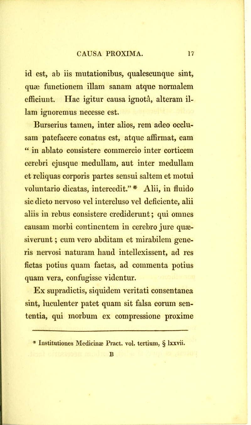 id est, ab iis mutationibus, qualescunque sint, quae functionem illam sanam atque normalem efficiunt. Hac igitur causa ignoti, alteram il- lam ignoremus necesse est. Burserius tamen, inter alios, rem adeo occlu- sam patefacere conatus est, atque affirmat, eam “ in ablato consistere commercio inter corticem cerebri ejusque medullam, aut inter medullam et reliquas corporis partes sensui saltem et motui voluntario dicatas, intercedit.” * Alii, in fluido sic dicto nervoso vel intercluso vel deficiente, alii aliis in rebus consistere crediderunt; qui omnes causam morbi continentem in cerebro jure quae- siverunt ; cum vero abditam et mirabilem gene- ris nervosi naturam liaud intellexissent, ad res fictas potius quam factas, ad commenta potius quam vera, confugisse videntur. Ex supradictis, siquidem veritati consentanea sint, luculenter patet quam sit falsa eorum sen- tentia, qui morbum ex compressione proxime * Institutiones Medicinae Pract. vol. tertium, § lxxvii. B