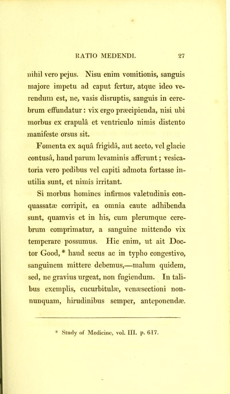 nihil vero pejus. Nisu enim vomitionis, sanguis majore impetu ad caput fertur, atque ideo ve- rendum est, ne, vasis disruptis, sanguis in cere- brum effundatur: vix ergo praecipienda, nisi ubi morbus ex crapula et ventriculo nimis distento manifeste orsus sit. Fomenta ex aqua frigida, aut aceto, vel glacie contusa, haud parum levaminis afferunt; vesica- toria vero pedibus vel capiti admota fortasse in- utilia sunt, et nimis irritant. Si morbus homines infirmos valetudinis con- quassatae corripit, ea omnia caute adhibenda sunt, quamvis et in his, cum plerumque cere- brum comprimatur, a sanguine mittendo vix temperare possumus. Hic enim, ut ait Doc- tor Good,# haud secus ac in typho congestivo, sanguinem mittere debemus,—malum quidem, sed, ne gravius urgeat, non fugiendum. In tali- bus exemplis, cucurbitulae, venaesectioni non- nunquam, hirudinibus semper, anteponendae. * Study of Medicine, vol. III. p. 617.