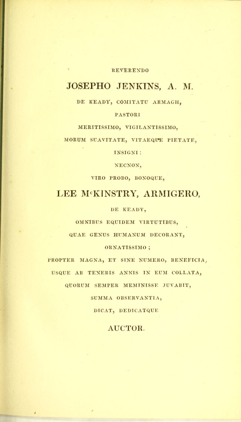 REVERENDO JOSEPHO JENKINS, A, M. DE KEADY, COMITATU ARMAGII, PASTORI MERITISSIMO, VIGILANTISSIMO, MORUM SUAVITATE, VITAEQUE PIETATE, INSIGNI : NECNON, VIRO PROBO, BONOQUE, LEE MCKINSTRY, ARMIGERO, DE KEADY, OMNIBUS EQUIDEM VIRTUTIBUS, QUAE GENUS HUMANUM DECORANT, ORNATISSIMO ; PROPTER MAGNA, ET SINE NUMERO, BENEFICIA, USQUE AB TENERIS ANNIS IN EUM COLLATA, QUORUM SEMPER MEMINISSE JUVABIT, SUMMA OBSERVANTIA, DICAT, DEDICATQUE AUCTOR.