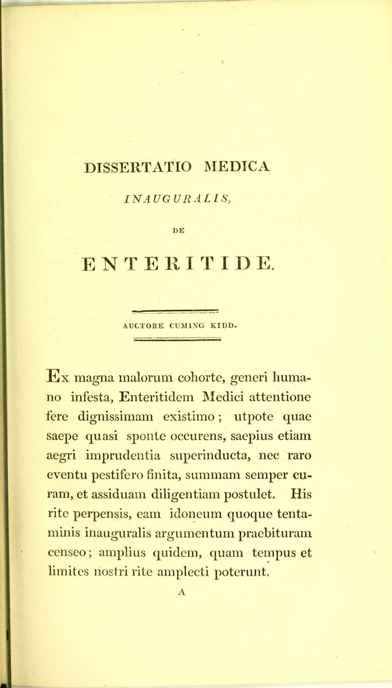 INAUGURALIS, DE E N T E 111 T I D E. AUCTORE CUM1XG KIDD. Ex magna malorum cohorte, generi huma- no infesta, Enteritidem Medici attentione fere dignissimam existimo; utpote quae saepe quasi sponte occurens, saepius etiam aegri imprudentia superinducta, nec raro eventu pestifero finita, summam semper cu- ram, et assiduam diligentiam postulet. His rite perpensis, eam idoneum quoque tenta- minis inauguratis argumentum praebituram censeo; amplius quidem, quam tempus et limites nostri rite amplecti poterunt. A