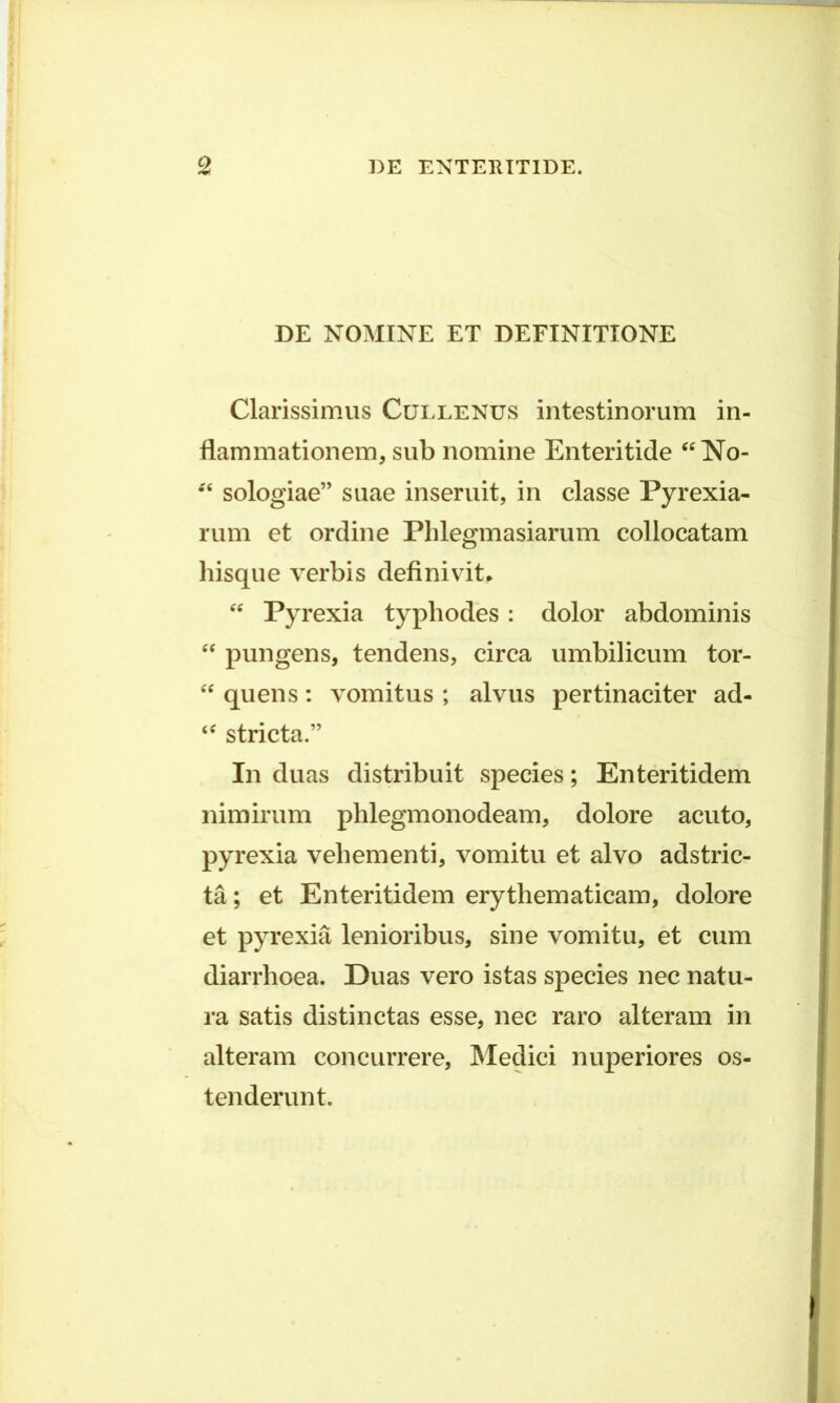 DE NOMINE ET DEFINITIONE Clarissimus Ccjllenus intestinorum in- flammationem, sub nomine Enteritide “No- •'6 sologiae” suae inseruit, in classe Pyrexia- rum et ordine Phlegmasiarum collocatam hisque verbis definivit, “ Pyrexia typhodes: dolor abdominis “ pungens, tendens, circa umbilicum tor- “ quens: vomitus ; alvus pertinaciter ad- ‘c stricta.” In duas distribuit species; Enteritidem nimirum phlegmonodeam, dolore acuto, pyrexia vehementi, vomitu et alvo adstric- ta; et Enteritidem erythematicam, dolore et pyrexia lenioribus, sine vomitu, et cum diarrhoea. Duas vero istas species nec natu- ra satis distinctas esse, nec raro alteram in alteram concurrere, Medici nuperiores os- tenderunt.