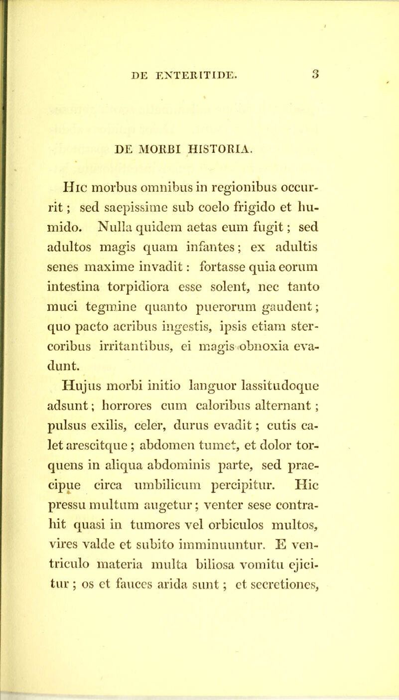 DE MORBI HISTORIA. Hic morbus omnibus in regionibus occur- rit ; sed saepissime sub coelo frigido et lm- mido. Nulla quidem aetas eum fugit; sed adultos magis quam infantes; ex adultis senes maxime invadit: fortasse quia eorum intestina torpidiora esse solent, nec tanto muci tegmine quanto puerorum gaudent; quo pacto acribus ingestis, ipsis etiam ster- coribus irritantibus, ei magis obnoxia eva- dunt. Hujus morbi initio languor lassitudoque adsunt; horrores cum caloribus alternant; pulsus exilis, celer, durus evadit; cutis ca- let arescitque ; abdomen tumet, et dolor tor- quens in aliqua abdominis parte, sed prae- cipue circa umbilicum percipitur. Hic pressu multum augetur; venter sese contra- hit quasi in tumores vel orbiculos multos, vires valde et subito imminuuntur. E ven- triculo materia multa biliosa vomitu ejici- tur ; os et fauces arida sunt; et secretiones,