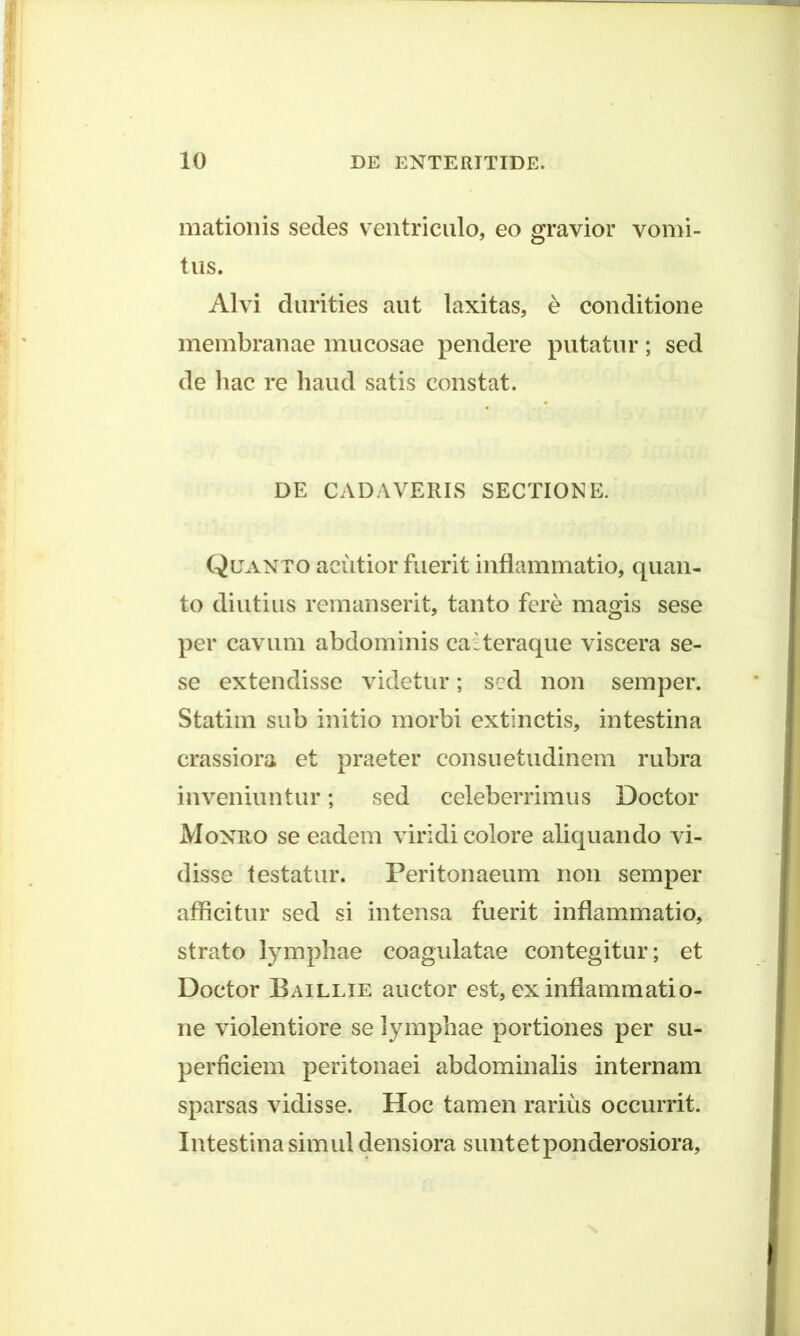 mationis sedes ventriculo, eo gravior vomi- tus. Alvi durities aut laxitas, e conditione membranae mucosae pendere putatur; sed de hac re haud satis constat. DE CADAVERIS SECTIONE. Quanto acutior fuerit inflammatio, quan- to diutius remanserit, tanto fere magis sese per cavum abdominis caAeraque viscera se- se extendisse videtur; sed non semper. Statim sub initio morbi extinctis, intestina crassiora et praeter consuetudinem rubra inveniuntur; sed celeberrimus Doctor Monro se eadem viridi colore aliquando vi- disse testatur. Peritonaeum non semper afficitur sed si intensa fuerit inflammatio, strato lymphae coagulatae contegitur; et Doctor Baillie auctor est, ex inflammatio- ne violentiore se lymphae portiones per su- perficiem peritonaei abdominalis internam sparsas vidisse. Hoc tamen rarius occurrit. Intestina simul densiora suntetponderosiora.