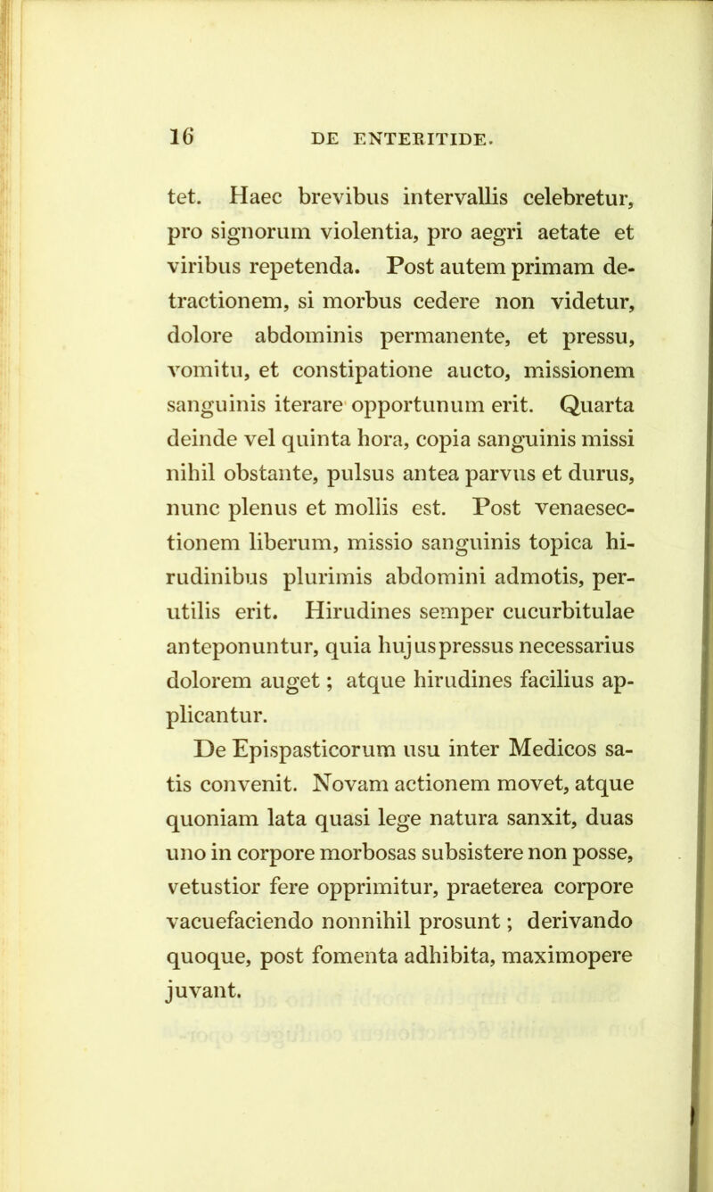 tet. Haec brevibus intervallis celebretur, pro signorum violentia, pro aegri aetate et viribus repetenda. Post autem primam de- tractionem, si morbus cedere non videtur, dolore abdominis permanente, et pressu, vomitu, et constipatione aucto, missionem sanguinis iterare opportunum erit. Quarta deinde vel quinta hora, copia sanguinis missi nihil obstante, pulsus antea parvus et durus, nunc plenus et mollis est. Post venaesec- tionem liberum, missio sanguinis topica hi- rudinibus plurimis abdomini admotis, per- utilis erit. Hirudines semper cucurbitulae anteponuntur, quia hujus pressus necessarius dolorem auget; atque hirudines facilius ap- plicantur. De Epispasticorum usu inter Medicos sa- tis convenit. Novam actionem movet, atque quoniam lata quasi lege natura sanxit, duas uno in corpore morbosas subsistere non posse, vetustior fere opprimitur, praeterea corpore vacuefaciendo nonnihil prosunt; derivando quoque, post fomenta adhibita, maximopere juvant.