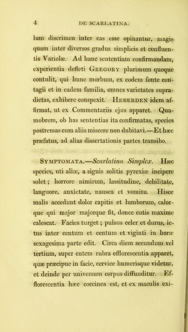 Ium discrimen inter eas esse opinantur, magis quam inter diversos gradus simplicis et confluen- tis Variolae. Ad hanc sententiam confirmandam, experientia defleti Gregory plurimum quoque contulit, qui hunc morbum, ex eodem fonte con- tagii et in eadem familia, omnes varietates supra- dictas, exhibere conspexit. Heberden idem af- firmat, ut ex Commentariis ejus apparet. Qua- mobrem, oh has sententias ita confirmatas, species postremas cum aliis miscere non dubitavi.—Et haec praefatus, ad alias dissertationis partes transibo. Symptomata.—Scarlatina Simplex. Haec species, uti aliae, a signis solitis pyrexiae incipere solet; horrore nimirum, lassitudine, debilitate, languore, anxietate, nausea et vomitu. Hisce malis accedunt dolor capitis et lumborum, calor- que qui major majorque fit, donec cutis maxime calescat. Facies turget; pulsus celer et durus, ic- tus inter’ centum et centum et viginti in horae sexagesima parte edit. Circa diem secundum vel tertium, super cutem rubra efflorescentia apparet, quae praecipue in facie, cervice humerisque videtur, et deinde per universum corpus diffunditur. Ef- florescentia haec coccinea est, et ex maculis exi-