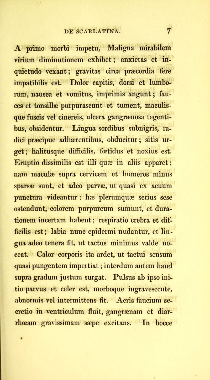 A primo morbi impetu, Maligna ^mirabilem virium diminutionem exhibet; anxietas et in- quietudo vexant; gravitas circa praecordia fere impatibilis est. Dolor capitis, dorsi et lumbo- rum, nausea et vomitus, imprimis angunt; fau- ces et tonsillae purpurascunt et tument, maculis- que fuscis vel cinereis, ulcera gangraenosa tegenti- bus, obsidentur. Lingua sordibus subnigris, ra- dici praecipue adhaerentibus, obducitur; sitis ur- get; halitusque difficilis, foetidus et noxius est. Eruptio dissimilis est illi quas in aliis apparet; nam maculae supra cervicem et humeros minus sparsae sunt, et adeo parvae, ut quasi ex acuum punctura videantur : has plerumquae serius sese ostendunt, colorem purpureum sumunt, et dura- tionem incertam habent; respiratio crebra et dif- ficilis est; labia nunc epidermi nudantur, et lin- gua adeo tenera fit, ut tactus minimus valde no- ceat. Calor corporis ita ardet, ut tactui sensum quasi pungentem impertiat; interdum autem haud supra gradum justum surgat. Pulsus ab ipso ini*- tio parvus et celer est, morboque ingravescente, abnormis vel intermittens fit. Acris faucium se- cretio in ventriculum fluit, gangraenam et diar- rhoeam gravissimam saepe excitans. In hocce