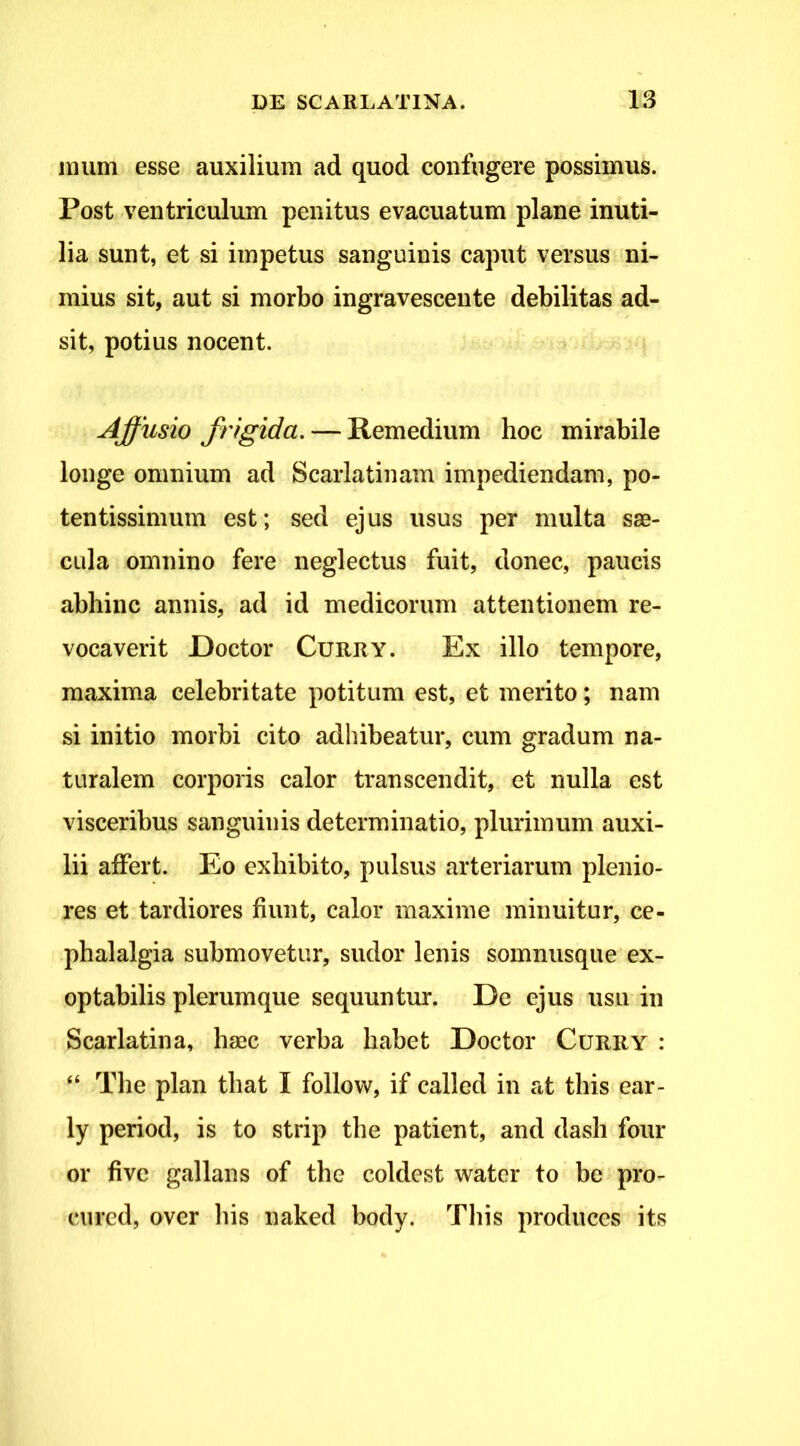 mum esse auxilium ad quod confugere possimus. Post ventriculum penitus evacuatum plane inuti- lia sunt, et si impetus sanguinis caput versus ni- mius sit, aut si morbo ingravescente debilitas ad- sit, potius nocent. Affusio frigida. — Remedium hoc mirabile longe omnium ad Scarlatinam impediendam, po- tentissimum est; sed ejus usus per multa saB- cula omnino fere neglectus fuit, donec, paucis abhinc annis, ad id medicorum attentionem re- vocaverit Doctor CuRRY. Ex illo tempore, maxima celebritate potitum est, et merito; nam si initio morbi cito adhibeatur, cum gradum na- turalem corporis calor transcendit, et nulla est visceribus sanguinis determinatio, plurimum auxi- lii affert. Eo exhibito, pulsus arteriarum plenio- res et tardiores fiunt, calor maxime minuitur, ce- phalalgia submovetur, sudor lenis somnusque ex- optabilis plerumque sequuntur. De ejus usu in Scarlatina, hasc verba habet Doctor Curry : “ The plan that I follow, if called in at tbis ear- ly period, is to strip the patient, and dash four or five gallans of the coldest watcr to be pro- cured, over bis naked body. Tbis produces its