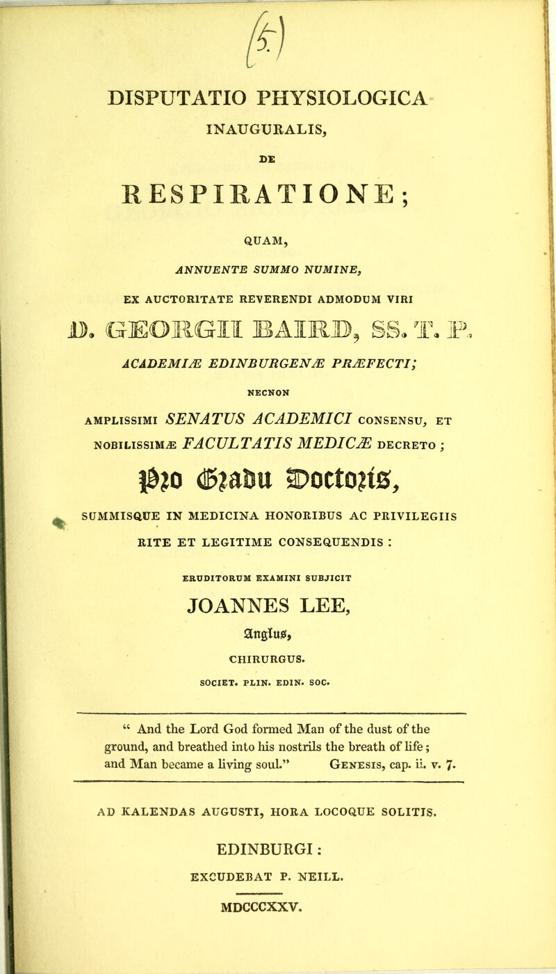 DISPUTATIO PHYSIOLOGICA INAUGUEALIS, DE RESPIRATIONE; QUAM, ANNUENTE SUMMO NUMINE, EX AUCTORITATE REVERENDI ADMODUM VIRI U), GEORGII BAIR», SS. T, F. ACADEMIA! EDINBURGENJE PRAIFECTI; NECNON AMPLISSIMI SENATUS ACADEMICI consensu, et NOBILISSIMA FACULTATIS MEDICjE decreto ; ^10 2Doctoii0, SUMMISQUE IN MEDICINA HONORIBUS AC PRIVILEGIIS RITE ET LEGITIME CONSEQUENDIS : ERUDITORUM EXAMINI SUBJICIT JOANNES LEE, angluiei, chirurgus. SOCIET. PLIN. EDIN. SOC. “ And the Lord God forraed Man of the dust of the ground, and breathed into his nostrils the breath of life; and Man became a living soul.” Genesis, cap. ii. v. 7* AD KALENDAS AUGUSTI, HORA LOCOQUE SOLITIS. EDINBURGI: excudebat p. neill. MDCCCXXV.