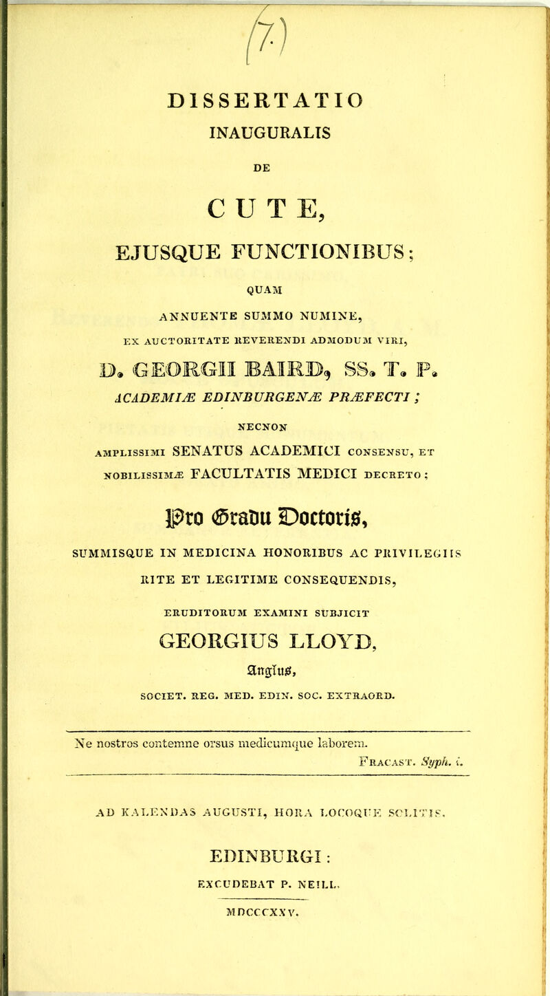 DISSERTATIO INAUGURALIS DE CUTE, EJUSQUE FUNCTIONIBUS; QUAM ANNUENTE SUMMO NUMINE, EX AUCTORITATE REVERENDI ADMODUM VIRI, D. GEORGII BAIRD, SS. T. P. ACADEMIM EDINBURGEN/E P1UEFECTI ; NECNON amplissimi SENATUS ACADEMICI consensu, et nobilissima; FACULTATIS MEDICI decreto; Pro ®raDu sDoctotis, SUMMISQUE IN MEDICINA HONORIBUS AC PRIVILEGIIS RITE ET LEGITIME CONSEQUENDIS, ERUDITORUM EXAMINI SUBJICIT GEORGIUS LLOYB, anghtig, SOCIET. REG. MED. EDIN. SOC. EXTRAORD. Ne nostros contemne orsus medicumque laborem. Fracast. Syph. L AD KALENDAS AUGUSTI, HORA LOCOQUE SOLITIS. EDINBURGI: EXCUDEBAT P. NEILL. MDCCCXXV.