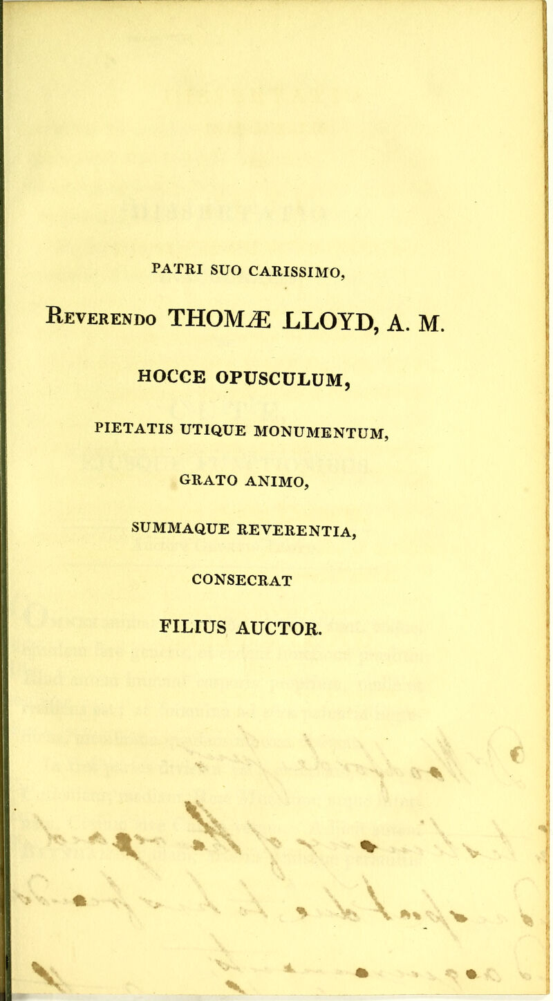 PATRI SUO CARISSIMO, Reverendo THOMiE LLOYD, A. M. HOCCE OPUSCULUM, PIETATIS UTIQUE MONUMENTUM, GRATO ANIMO, SUMMAQUE REVERENTIA, CONSECRAT FILIUS AUCTOR. * ^ * \ \ V
