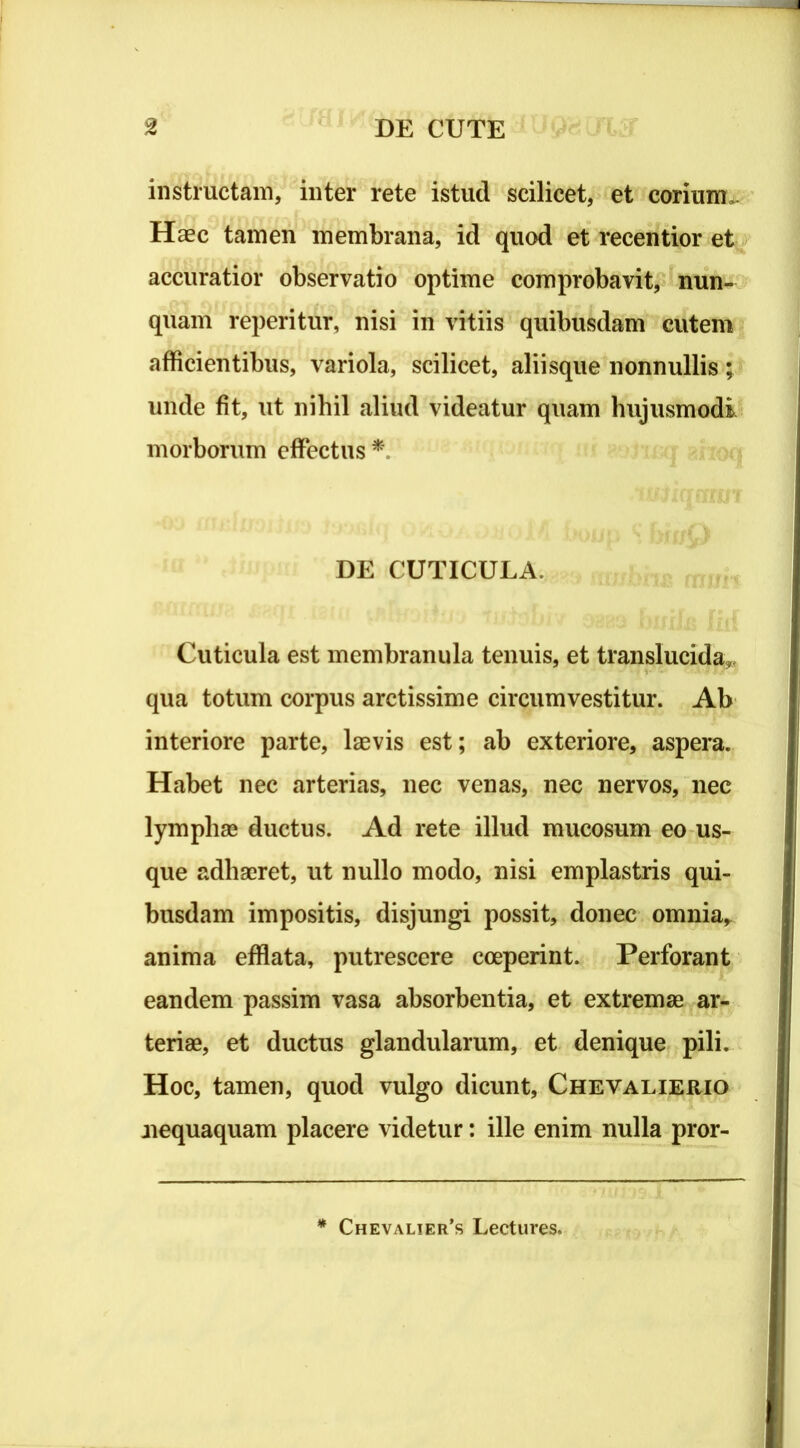 instructam, inter rete istud scilicet, et corium. Haec tamen membrana, id quod et recentior et accuratior observatio optime comprobavit, nun- quam reperitur, nisi in vitiis quibusdam cutem afficientibus, variola, scilicet, aliisque nonnullis; unde fit, ut nihil aliud videatur quam hujusmodi morborum effectus * DE CUTICULA. Cuticula est membranula tenuis, et translucida,, qua totum corpus arctissime circumvestitur. Ab interiore parte, laevis est; ab exteriore, aspera. Habet nec arterias, nec venas, nec nervos, nec lymphae ductus. Ad rete illud mucosum eo us- que adhaeret, ut nullo modo, nisi emplastris qui- busdam impositis, disjungi possit, donec omnia, anima efflata, putrescere coeperint. Perforant eandem passim vasa absorbentia, et extremae ar- teriae, et ductus glandularum, et denique pili. Hoc, tamen, quod vulgo dicunt, Chevalierio nequaquam placere videtur: ille enim nulla pror- * Chevalier’s Lectures.