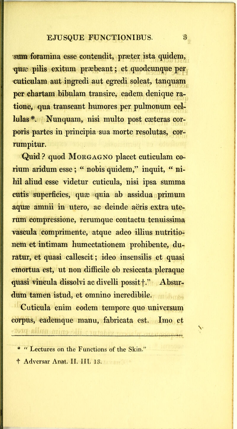 OTn foramina esse contendit, praeter ista quidem, qu£e pilis exitum praebeant; et quodcunque per cuticulam aut ingredi aut egredi soleat, tanquam per chartam bibulam transire, eadem denique ra- tione, qua transeant humores per pulmonum cel- lulas*. Nunquam, nisi multo post caeteras cor- poris partes in principia sua morte resolutas, cor- rumpitur. Quid ? quod Morgagno placet cuticulam co- rium aridum esse; “ nobis quidem,” inquit, “ ni- hil aliud esse videtur cuticula, nisi ipsa summa cutis superficies, quee quia ab assidua primum aquae amnii in utero, ac deinde aeris extra ute- rum compressione, rerumque contactu tenuissima Yascula comprimente, atque adeo illius nutritio- nem et intimam humectationem prohibente, du- ratur, et quasi callescit; ideo insensilis et quasi emortua est, ut non difficile ob resiccata pleraque quasi vincula dissolvi ac divelli possit f.” Absur- dum tamen istud, et omnino incredibile. Cuticula enim eodem tempore quo universum corpus, eadem que manu, fabricata est. Imo et * “ Lectures on the Functions of the Skin,”