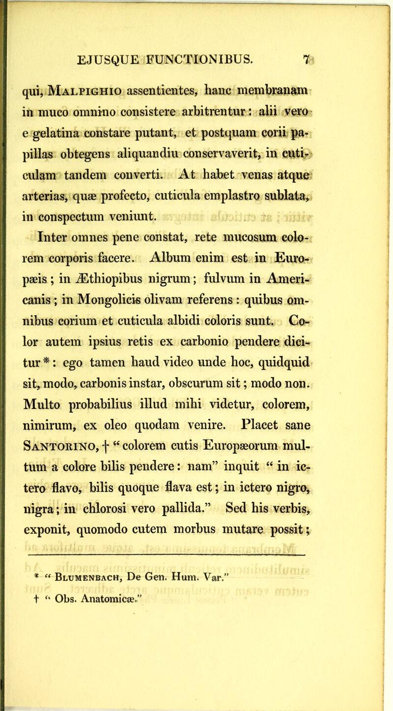 qui, Malpighio assentientes, hanc membranam in muco omnino consistere arbitrentur: alii vero e gelatina constare putant, et postquam corii pa- pillas obtegens aliquandiu conservaverit, in cuti- culam tandem converti. At habet venas atque arterias, quae profecto, cuticula emplastro sublata* in conspectum veniunt. Inter omnes pene constat, rete mucosum colo- rem corporis facere. Album enim est in Euro- paeis ; in Aethiopibus nigrum; fulvum in Ameri- canis ; in Mongolick olivam referens : quibus om- nibus corium et cuticula albidi coloris sunt. Co- lor autem ipsius retis ex carbonio pendere dici- tur *: ego tamen haud video unde hoc, quidquid sit, modo* carbonis instar, obscurum sit; modo non. Multo probabilius illud mihi videtur, colorem, nimirum, ex oleo quodam venire. Placet sane Santorino, f “ colorem cutis Europaeorum mul- tum a colore bilis pendere: nam” inquit “ in ic- tero flavo* bilis quoque flava est; in ictero nigro, nigra; in chlorosi vero pallida.” Sed his verbis* exponit, quomodo cutem morbus mutare possit; * “ Blumenbach, De Gen. Hum. Vai%” t “ Obs. Anatomicae.”