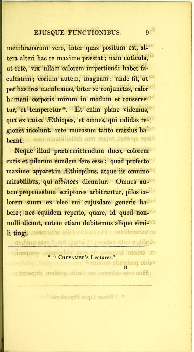 membranarum vero, inter quas positum est, al- tera alteri hac re maxime praestat; nam cuticula, ut rete, vix ullam calorem impertiendi habet fa- cultatem ; corium autem, magnam: unde fit, ut per has tres membranas, inter se conjunctas, calor humani corporis mirum in modum et conserve- tur, et temperetur*. Et enim plane videmus, qua ex causa iEthiopes, et omnes, qui calidas re- giones incolunt, rete mucosum tanto crassius ha- beant. Neque illud praetermittendum duco, colorem cutis et pilorum eundem fere esse ; quod profecto maxime apparet in iEthiopibus, atque iis omnino mirabilibus, qui albinoes dicuntur. Omnes au- tem propemodum scriptores arbitrantur, pilos co- lorem suum ex oleo sui cujusdam generis ha- bere; nec equidem reperio, quare, id quod non- nulli dicunt, cutem etiam dubitemus aliquo simi- li tingi. * “ Chevalier’s Lectures.” B