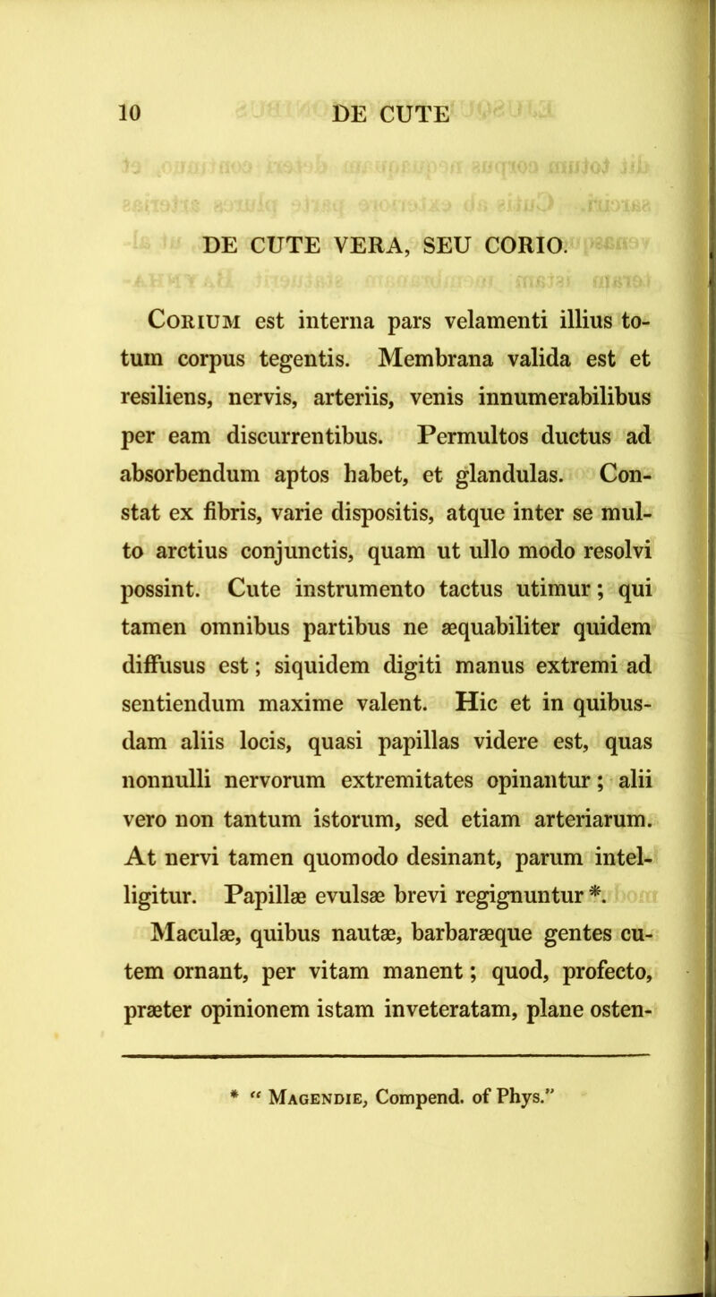 DE CUTE VERA, SEU CORIO. Corium est interna pars velamenti illius to- tum corpus tegentis. Membrana valida est et resiliens, nervis, arteriis, venis innumerabilibus per eam discurrentibus. Permultos ductus ad absorbendum aptos habet, et glandulas. Con- stat ex fibris, varie dispositis, atque inter se mul- to arctius conjunctis, quam ut ullo modo resolvi possint. Cute instrumento tactus utimur; qui tamen omnibus partibus ne aequabiliter quidem diffusus est; siquidem digiti manus extremi ad sentiendum maxime valent. Hic et in quibus- dam aliis locis, quasi papillas videre est, quas nonnulli nervorum extremitates opinantur; alii vero non tantum istorum, sed etiam arteriarum. At nervi tamen quomodo desinant, parum intel- ligitur. Papillae evulsae brevi regignuntur * Maculae, quibus nautae, barbaraeque gentes cu- tem ornant, per vitam manent; quod, profecto, praeter opinionem istam inveteratam, plane osten- * “ Magendie, Compend. of Phys.’
