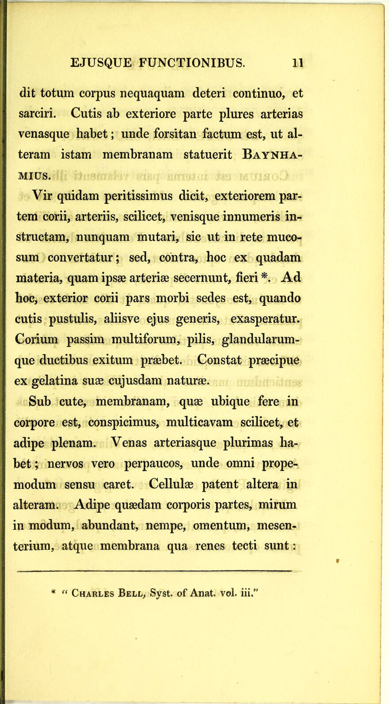 dit totum corpus nequaquam deteri continuo, et sarciri. Cutis ab exteriore parte plures arterias venasque habet; unde forsitan factum est, ut al- teram istam membranam statuerit Baynha- mius. Vir quidam peritissimus dicit, exteriorem par- tem corii, arteriis, scilicet, venisque innumeris in- structam, nunquam mutari, sic ut in rete muco- sum convertatur; sed, contra, hoc ex quadam materia, quam ipsae arteriae secernunt, fieri * Ad hoc, exterior corii pars morbi sedes est, quando cutis pustulis, aliisve ejus generis, exasperatur. Corium passim multiforum, pilis, glandularum- que ductibus exitum praebet. Constat praecipue ex gelatina suae cujusdam naturae. Sub cute, membranam, quae ubique fere in corpore est, conspicimus, multicavam scilicet, et adipe plenam. Venas arteriasque plurimas ha- bet; nervos vero perpaucos, unde omni prope- modum sensu caret. Cellulae patent altera in alteram. Adipe quaedam corporis partes, mirum in modum, abundant, nempe, omentum, mesen- terium, atque membrana qua renes tecti sunt: * “ Charles Bell, Syst. of Aiiat, vol. in»’