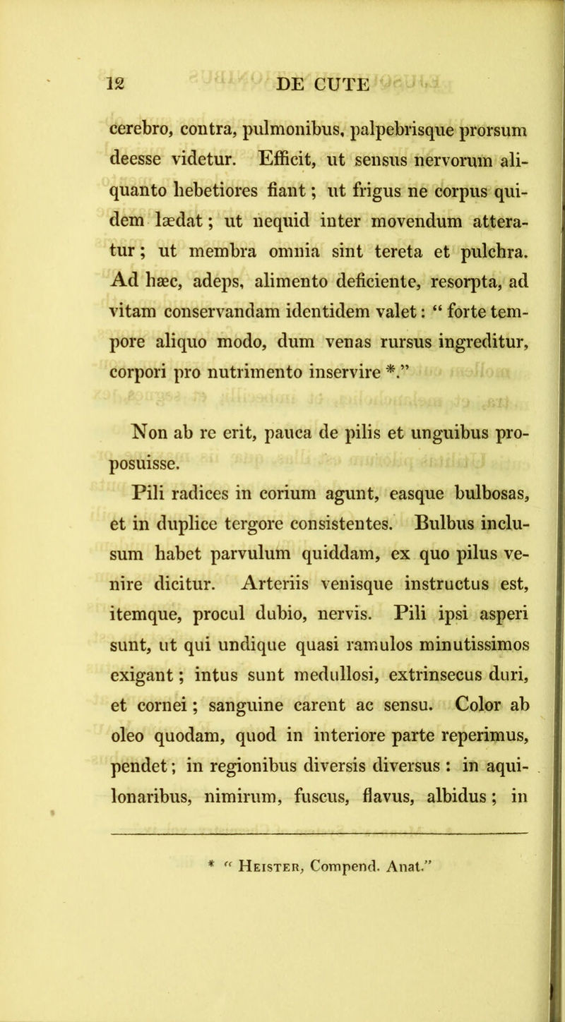 cerebro, contra, pulmonibus, palpebrisque prorsum deesse videtur. Efficit, ut sensus nervorum ali- quanto hebetiores fiant; ut frigus ne corpus qui- dem laedat; ut nequid inter movendum attera- tur ; ut membra omnia sint tereta et pulchra. Ad haec, adeps, alimento deficiente, resorpta, ad vitam conservandam identidem valet: “ forte tem- pore aliquo modo, dum venas rursus ingreditur, corpori pro nutrimento inservire Non ab re erit, pauca de pilis et unguibus pro- posuisse. Pili radices in corium agunt, easque bulbosas, et in duplice tergore consistentes. Bulbus inclu- sum habet parvulum quiddam, ex quo pilus ve- nire dicitur. Arteriis venisque instructus est, item que, procul dubio, nervis. Pili ipsi asperi sunt, ut qui undique quasi ramulos minutissimos exigant; intus sunt medullosi, extrinsecus duri, et cornei; sanguine carent ac sensu. Color ab oleo quodam, quod in interiore parte reperimus, pendet; in regionibus diversis diversus : in aqui- lonaribus, nimirum, fuscus, flavus, albidus; in *  Heister, Compend. Anat.