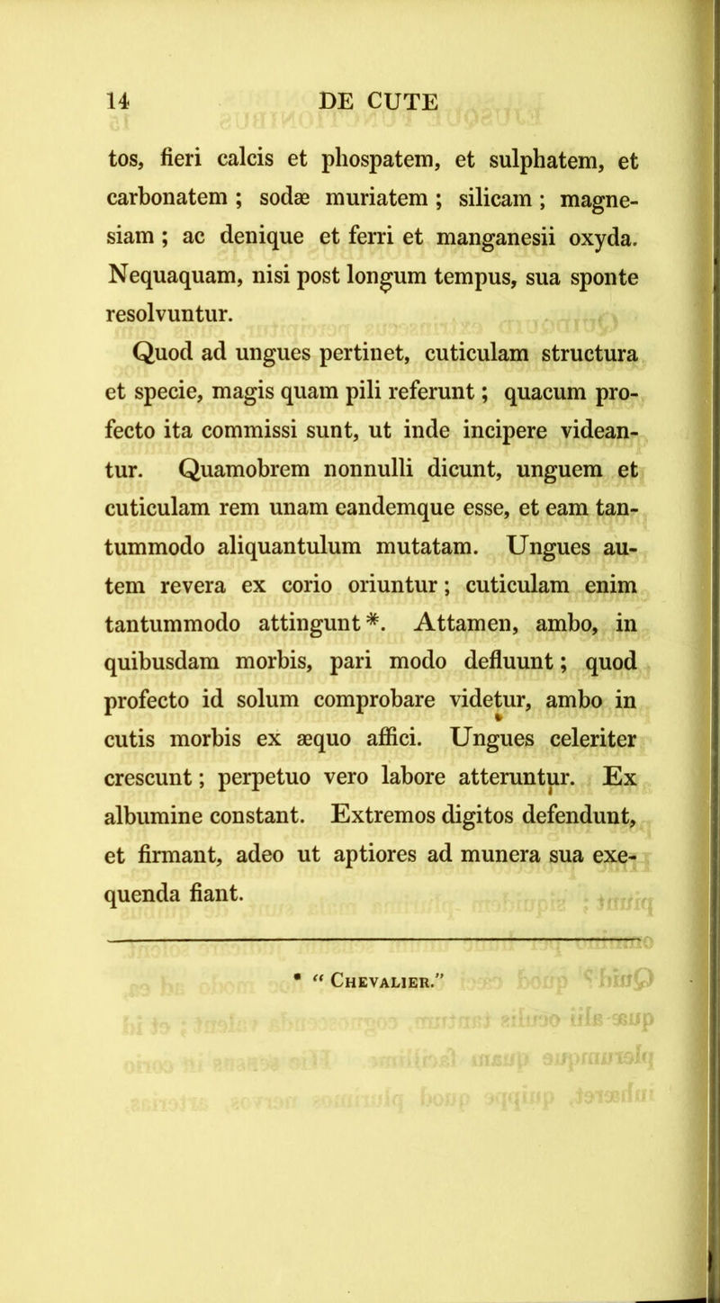 tos, fieri calcis et phospatem, et sulphatem, et carbonatem ; sodae muriatem ; silicam ; magne- siam ; ac denique et ferri et manganesii oxyda. Nequaquam, nisi post longum tempus, sua sponte resolvuntur. Quod ad ungues pertinet, cuticulam structura et specie, magis quam pili referunt; quacum pro- fecto ita commissi sunt, ut inde incipere videan- tur. Quamobrem nonnulli dicunt, unguem et cuticulam rem unam eandemque esse, et eam tan- tummodo aliquantulum mutatam. Ungues au- tem revera ex corio oriuntur; cuticulam enim tantummodo attingunt *. Attamen, ambo, in quibusdam morbis, pari modo defluunt; quod profecto id solum comprobare videtur, ambo in cutis morbis ex aequo affici. Ungues celeriter crescunt; perpetuo vero labore atteruntur. Ex albumine constant. Extremos digitos defendunt, et firmant, adeo ut aptiores ad munera sua exe- quenda fiant. my “ Chevalier.1