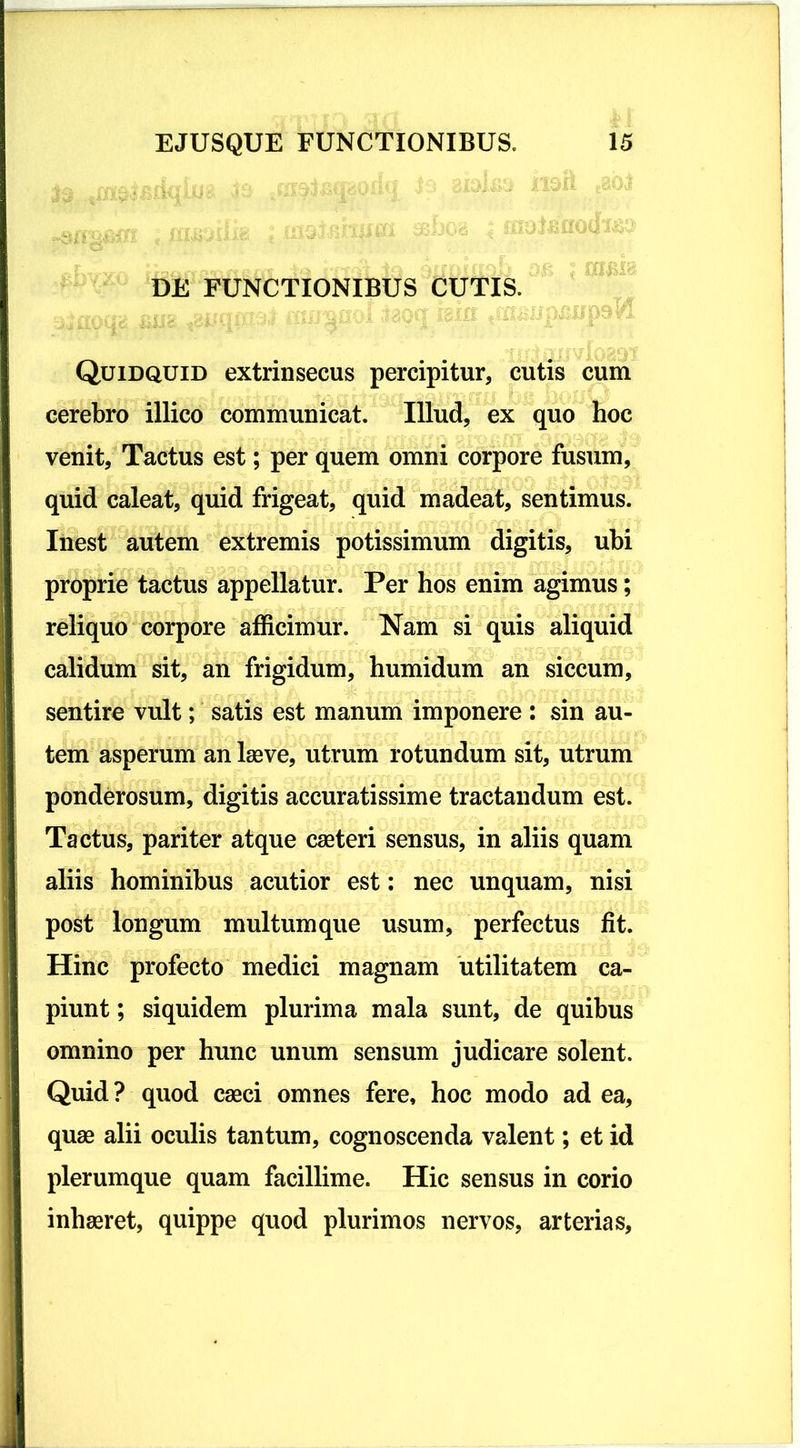 DE FUNCTIONIBUS CUTIS. Quidquid extrinsecus percipitur, cutis cum cerebro illico communicat. Illud, ex quo hoc venit, Tactus est; per quem omni corpore fusum, quid caleat, quid frigeat, quid madeat, sentimus. Inest autem extremis potissimum digitis, ubi proprie tactus appellatur. Per hos enim agimus; reliquo corpore afficimur. Nam si quis aliquid calidum sit, an frigidum, humidum an siccum, sentire vult; satis est manum imponere : sin au- tem asperum an laeve, utrum rotundum sit, utrum ponderosum, digitis accuratissime tractandum est. Tactus, pariter atque caeteri sensus, in aliis quam aliis hominibus acutior est: nec unquam, nisi post longum multum que usum, perfectus fit. Hinc profecto medici magnam utilitatem ca- piunt ; siquidem plurima mala sunt, de quibus omnino per hunc unum sensum judicare solent. Quid? quod caeci omnes fere, hoc modo ad ea, quae alii oculis tantum, cognoscenda valent; et id plerumque quam facillime. Hic sensus in corio inhaeret, quippe quod plurimos nervos, arterias.