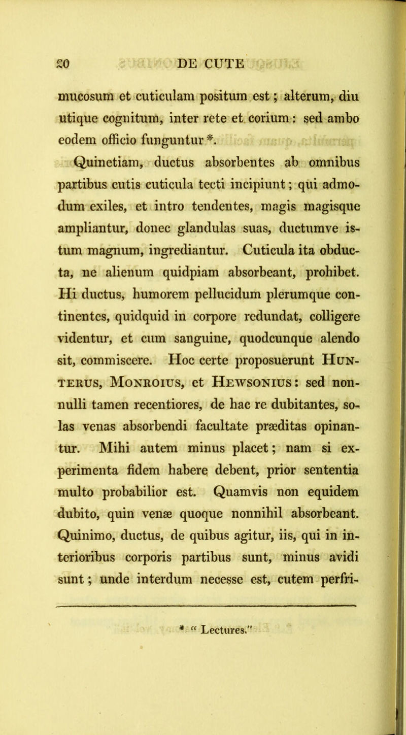 mucosum et cuticulam positum est; alterum, diu utique cognitum, inter rete et corium: sed ambo eodem officio funguntur * Quinetiam, ductus absorbentes ab omnibus partibus cutis cuticula tecti incipiunt; qui admo- dum exiles, et intro tendentes, magis magisque ampliantur, donec glandulas suas, ductumve is- tum magnum, ingrediantur. Cuticula ita obduc- ta, ne alienum quidpiam absorbeant, prohibet. Hi ductus, humorem pellucidum plerumque con- tinentes, quidquid in corpore redundat, colligere videntur, et cum sanguine, quodcunque alendo sit, commiscere. Hoc certe proposuerunt Hun- terus, Monroius, et Hewsonius: sed non- nulli tamen recentiores, de hac re dubitantes, so- las venas absorbendi facultate praeditas opinan- tur. Mihi autem minus placet; nam si ex- perimenta fidem habere debent, prior sententia multo probabilior est. Quamvis non equidem dubito, quin venae quoque nonnihil absorbeant. Quinimo, ductus, de quibus agitur, iis, qui in in- terioribus corporis partibus sunt, minus avidi sunt; unde interdum necesse est, cutem perfri- * “ Lectures.1