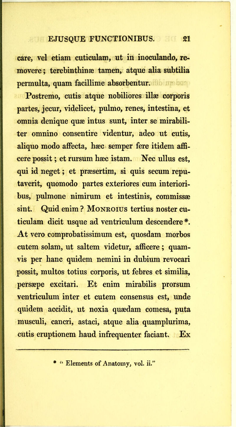 care, vel etiam cuticulam, ut in inoculando, re- movere ; terebinthinae tamen, atque alia subtilia permulta, quam facillime absorbentur. Postremo, cutis atque nobiliores illae corporis partes, jecur, videlicet, pulmo, renes, intestina, et omnia denique quae intus sunt, inter se mirabili- ter omnino consentire videntur, adeo ut cutis, aliquo modo affecta, haec semper fere itidem affi- cere possit; et rursum haec istam. Nec ullus est, qui id neget; et praesertim, si quis secum repu- taverit, quomodo partes exteriores cum interiori- bus, pulmone nimirum et intestinis, commissae sint. Quid enim ? Monroius tertius noster cu- ticulam dicit usque ad ventriculum descendere * At vero comprobatissimum est, quosdam morbos cutem solam, ut saltem videtur, afficere; quam- vis per hanc quidem nemini in dubium revocari possit, multos totius corporis, ut febres et similia, persaepe excitari. Et enim mirabilis prorsum ventriculum inter et cutem consensus est, unde quidem accidit, ut noxia quaedam comesa, puta musculi, cancri, astaci, atque alia quamplurima, cutis eruptionem haud infrequenter faciant. Ex * Eleraents of Anatomy, vol. ii.1