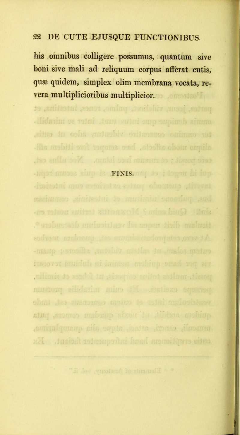 his omnibus colligere possumus, quantum sive boni sive mali ad reliquum corpus afferat cutis, quae quidem, simplex olim membrana vocata, re- vera multiplicioribus multiplicior. FINIS.