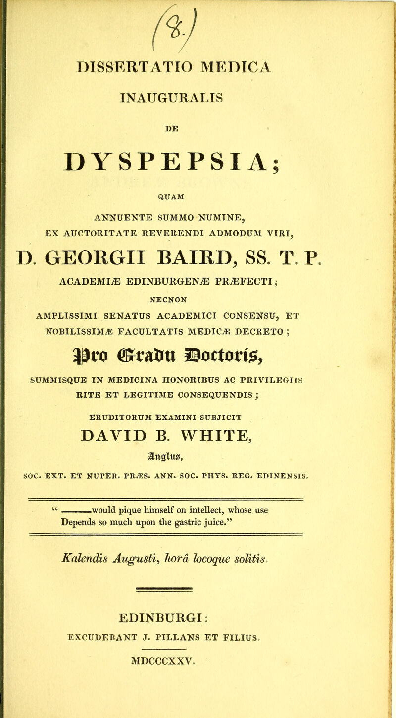INAUGURALIS DE DYSPEPSIA; QUAM ANNUENTE SUMMO NUMINE, EX AUCTORITATE REVERENDI ADMODUM VIRI, D. GEORGII BAIRD, SS. T. R ACADEMIiE EDINBURGENiE PRAEFECTI; NECNON AMPLISSIMI SENATUS ACADEMICI CONSENSU, ET NOBILISSIMA FACULTATIS MEDICA DECRETO ; l^octoris!, SUMMISQUE IN MEDICINA HONORIBUS AC PRIVILEGIIS RITE ET LEGITIME CONSEQUENDIS; ERUDITORUM EXAMINI SUBJICIT DAVID B. WHITE, ^nglu0, SOC. EXT. ET NUPER. PRAS. ANN. SOC. PHYS. REG. EDINENSIS. would pique himself on intellect, whose use Depends so much upon the gastric juice.” Kalendis Augusti^ hora locoque solitis. EDINBURGI: EXCUDEBANT J. PILLANS ET FILIUS. MDCCCXXV.