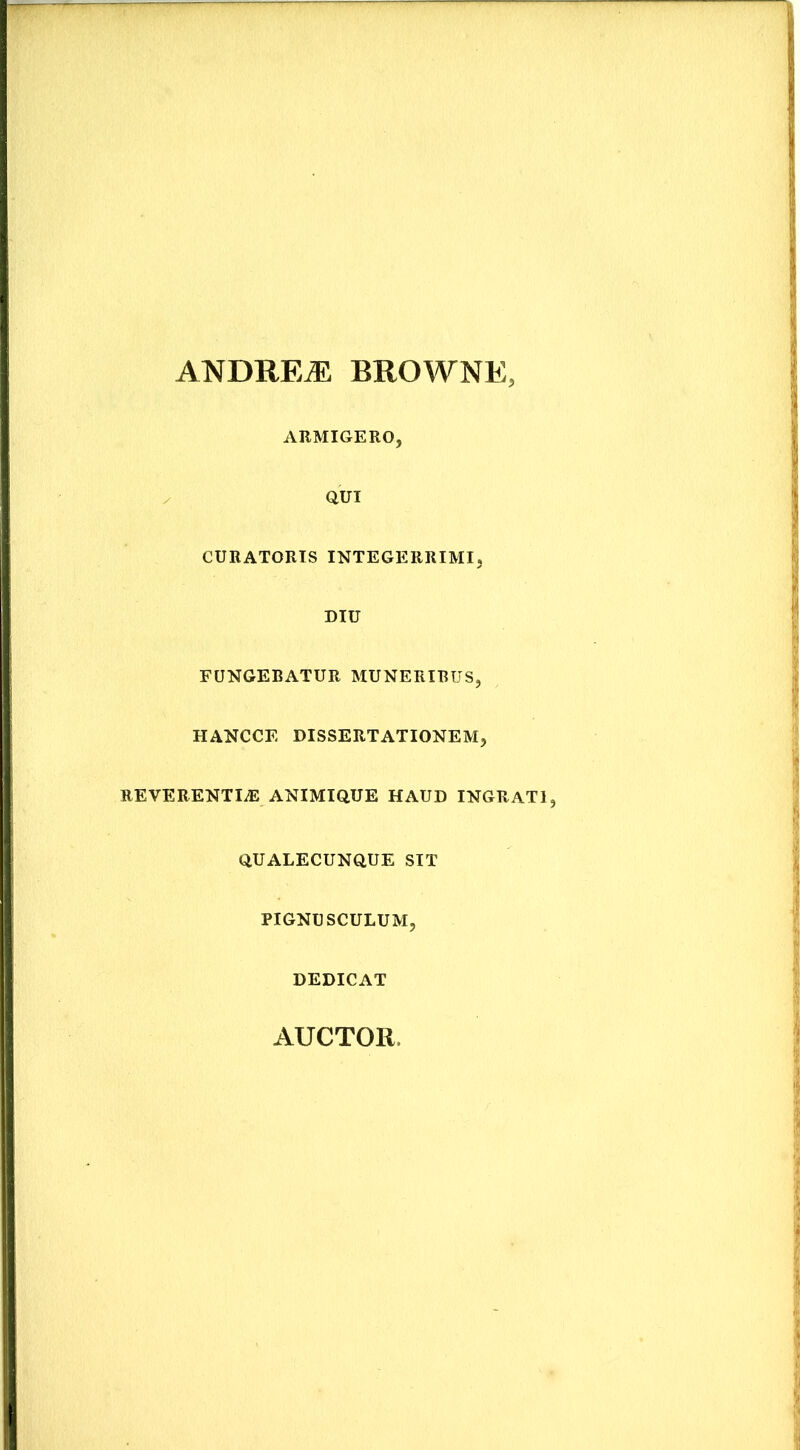 ANDREiE BROWNE AUMIGERO, / QUI CURATORIS INTEGERRIMI, DIU FUNGEBATUR MUNERIBUS, HANCCE DISSERTATIONEM, REVERENTIA ANIMIQUE HAUD INGRATI, QUALECUNQUE SIT PIGNUSCULUM, DEDICAT