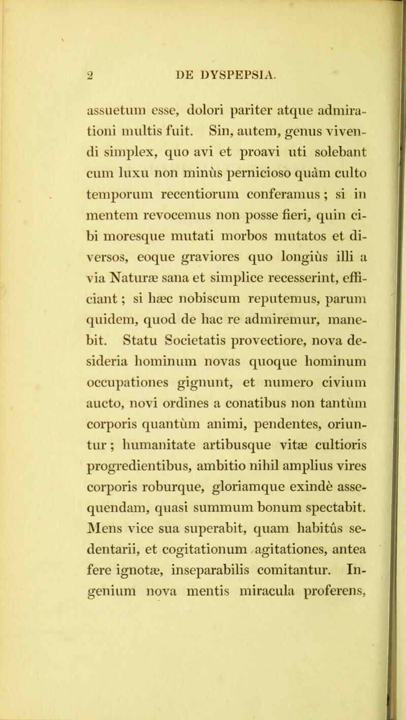 assuetuiii esse, dolori pariter atque admira- tioni multis fuit. Sin, autem, genus viven- di simplex, quo avi et proavi uti solebant cum luxu non minus pernicioso quam culto temporum recentiorum conferamus; si in mentem revocemus non posse fieri, quin ci- bi moresque mutati morbos mutatos et di- versos, eoque graviores quo longius illi a via Naturae sana et simplice recesserint, effi- ciant ; si li£ec nobiscum reputemus, parum quidem, quod de hac re admiremur, mane- bit. Statu Societatis provectiore, nova de- sideria hominum novas quoque hominum occupationes gignunt, et numero civium aucto, novi ordines a conatibus non tantum corporis quantum animi, pendentes, oriun- tur ; humanitate artibusque vitse cultioris progredientibus, ambitio nihil amplius vires corporis roburque, gloriamque exinde asse- quendam, quasi summum bonum spectabit. INlens vice sua superabit, quam habitus se- dentarii, et cogitationum agitationes, antea fere ignotae, inseparabilis comitantur. In- genium nova mentis miracula proferens.