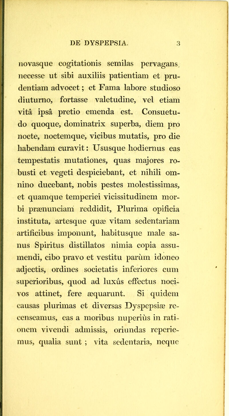 no vasque cogitationis semilas pervagans^ necesse ut sibi auxiliis patientiam et pru- dentiam advocet; et Fama labore studioso diuturno, fortasse valetudine, vel etiam vita ipsa pretio emenda est. Consuetu- do quoque, dominatrix superba, diem pro nocte, noctemque, vicibus mutatis, pro die habendam curavit: Ususque hodiernus eas tempestatis mutationes, quas majores ro- busti et vegeti despiciebant, et nihili om- nino ducebant, nobis pestes molestissimas, et quamque temperiei vicissitudinem mor- bi prsenunciarri reddidit. Plurima opificia instituta, artesque quse vitam sedentariam artificibus imponunt, habitusque male sa- nus Spiritus distillatos nimia copia assu- mendi, cibo pravo et vestitu parum idoneo adjectis, ordines societatis inferiores cum superioribus, quod ad luxus effectus noci- vos attinet, fere aequarunt. Si quidem causas plurimas et diversas Dyspepsise re- censeamus, eas a moribus nuperius in rati- onem vivendi admissis, oriundas reperie- mus, qualia sunt ; vita sedentaria, neque