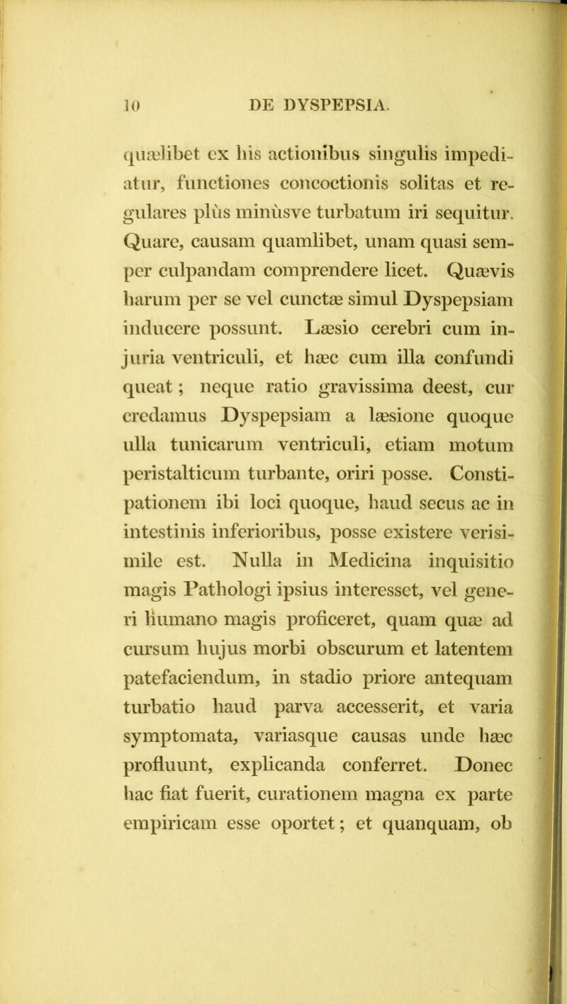 qiuiilibet cx his actionibus singulis impedi- atur, functiones concoctionis solitas et re- gulares plus minusve turbatum iri sequitur. Quare, causam quamlibet, unam quasi sem- per culpandam comprendere licet. Quasvis harum per se vel cuncte simul Dyspepsiam inducere possunt. Lassio cerebri cum in- juria ventriculi, et hsec cum illa confundi queat; neque ratio gravissima deest, cur credamus Dyspepsiam a tesione quoque ulla tunicarum ventriculi, etiam motum peristalticum turbante, oriri posse. Consti- pationem ibi loci quoque, haud secus ac in intestinis inferioribus, posse existere verisi- mile est. Nulla in Medicina inquisitio magis Pathologi ipsius interesset, vel gene- ri Humano magis proficeret, quam qu£e ad cursum hujus morbi obscurum et latentem patefaciendum, in stadio priore antequam turbatio haud parva accesserit, et varia symptomata, variasque causas unde hsec profluunt, explicanda conferret. Donec hac fiat fuerit, curationem magna ex parte empiricam esse oportet; et quanquam, ob