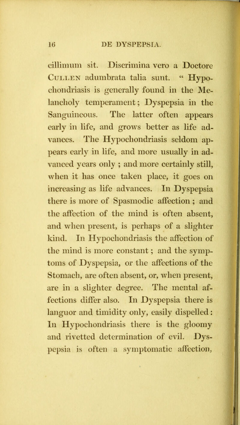 cillimiim sit. Discrimina vero a Doctore Culi.EN adumbrata talia sunt. ‘‘ Hypo- chondriasis is generally found in the Me- lanclioly temperament; Dyspepsia in the Sanguineous. The latter often appears early in life, and grows better as life ad- vances. The Hypochondriasis seldom ap- pears early in life, and more usually in ad- vanced years only ; and more certainly stili, when it has once taken place, it goes on increasing as life advances. In Dyspepsia there is more of Spasmodic afFection ; and the affection of tlie mind is often absent, and when present, is perhaps of a slighter kind. In Hypochondriasis the affection of the mind is more constant; and the symp- toms of Dyspepsia, or the affections of the Stomacli, are often absent, or, when present, are in a slighter degree. The mental af- fections differ also. In Dyspepsia there is languor and timidity only, easily dispelled: In Hypochondriasis there is the gloomy and rivetted determination of evil. Dys- pepsia is often a symptomatic affection,