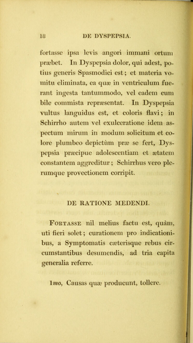 fortasse ipsa levis angori immani ortum praebet. In Dyspepsia dolor, qui adest, po- tius generis Spasmodici est; et materia vo- mitu eliminata, ea quae in ventriculum fue- rant ingesta tantummodo, vel eadem cum bile commista repraesentat. In Dyspepsia vultus languidus est, et coloris flavi; in Scliirrlio autem vel exulceratione idem as- pectum mirum in modum solicitum et co- lore plumbeo depictum prae se fert. Dys- pepsia praecipue adolescentiam et aetatem constantem aggreditur; Schirrhus vero ple- rumque provectionem corripit. DE RATIONE MEDENDI. Fortasse nil melius factu est, quam, uti fieri solet; curationem pro indicationi- bus, a Symptomatis caeterisque rebus cir- cumstantibus desumendis, ad tria capita generalia referre. \mo^ Causas quee producunt, tollere.