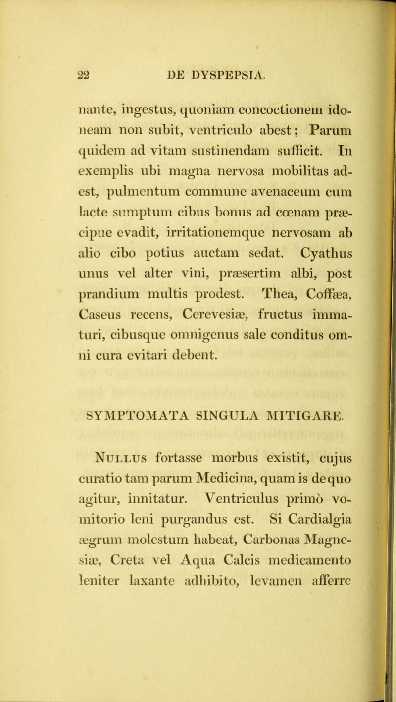 nante, ingestus, quoniam concoctionem ido- neam non subit, ventriculo abest; Parum quidem ad vitam sustinendam sufficit. In exemplis ubi magna nervosa mobilitas ad- est, pulmentum commune avenaceum cum lacte sumptum cibus bonus ad coenam prae- cipue evadit, irritationemque nervosam ab alio cibo potius auctam sedat. Cyathus unus vel alter vini, preesertim albi, post prandium multis prodest. Thea, Coflhea, Caseus recens, Cerevesiae, fructus imma- turi, cibusque omnigenus sale conditus om- ni cura evitari debent. SYMPTOMATA SINGULA MITIGARE. Nullus fortasse morbus existit, cujus curatio tam parum Medicina, quam is de quo agitur, innitatur. Ventriculus primo vo- mitorio leni purgandus est. Si Cardialgia aegrum molestum habeat, Carbonas Magne- .sia3, Creta vel Aqua Calcis medicamento leniter laxante adhibito, levamen afferre