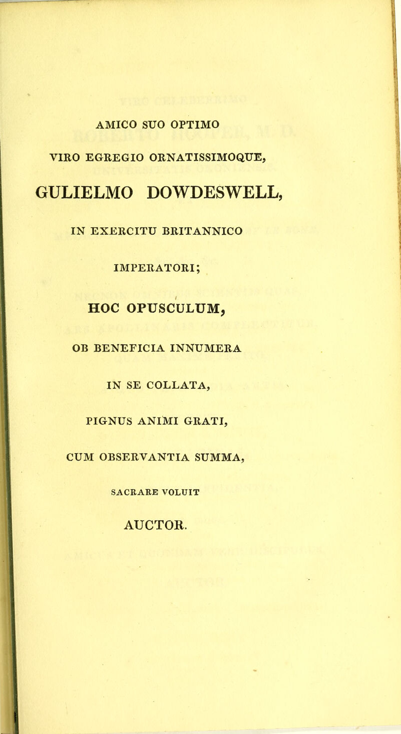 AMICO SUO OPTIMO VmO EGREGIO ORNATISSIMOQUE, GULIELMO DOWDESWELL, IN EXERCITU BRITANNICO imperatori; HOC OPUSCULUM, OB BENEFICIA INNUMERA IN SE COLLATA, PIGNUS ANIMI GRATI, CUM OBSERVANTIA SUMMA, SACRARE VOLUIT