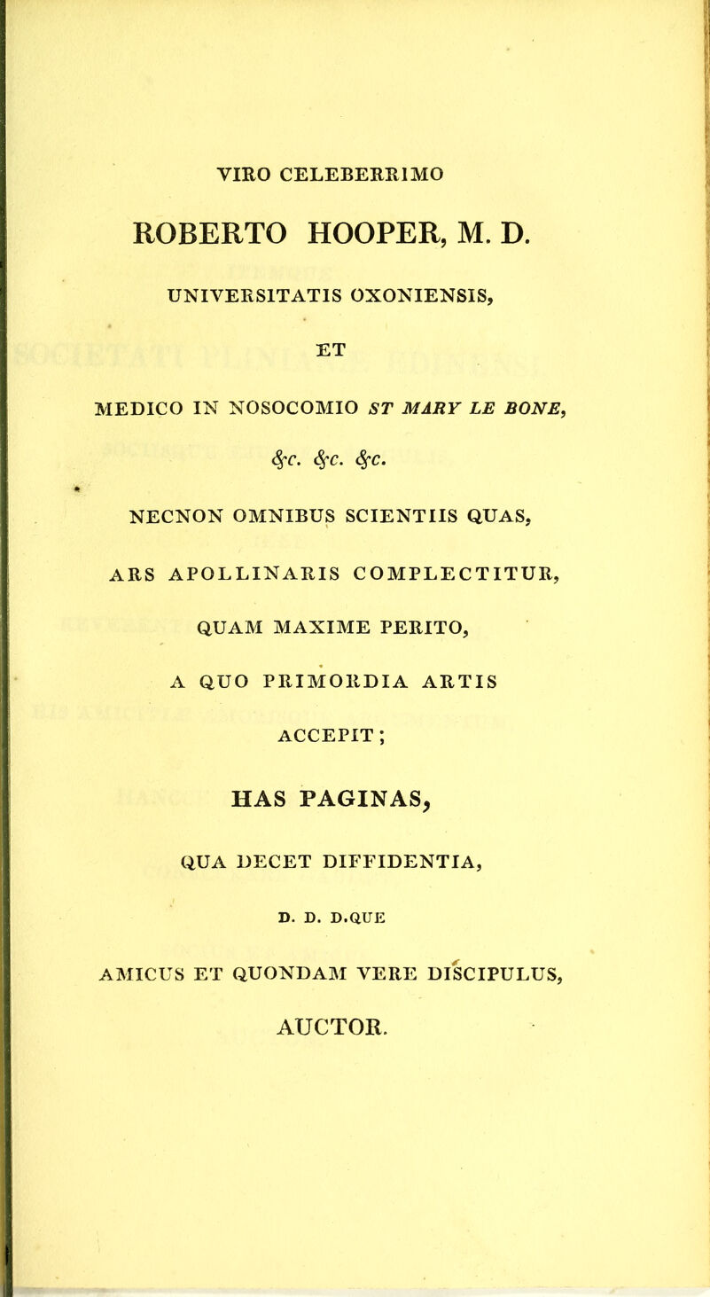 VIRO CELEBERRIMO ROBERTO HOOPER, M. D. UNIVERSITATIS OXONIENSIS, ET MEDICO IN NOSOCOMIO ST MARV LE BONE, ^c. NECNON OMNIBUS SCIENTIIS QUAS, ARS APOLLINARIS COMPLECTITUR, QUAM MAXIME PERITO, A QUO PRIMORDIA ARTIS ACCEPIT ; HAS PAGINAS, QUA DECET DIFFIDENTIA, D. D. D.aUE AMICUS ET QUONDAM VERE DISCIPULUS,