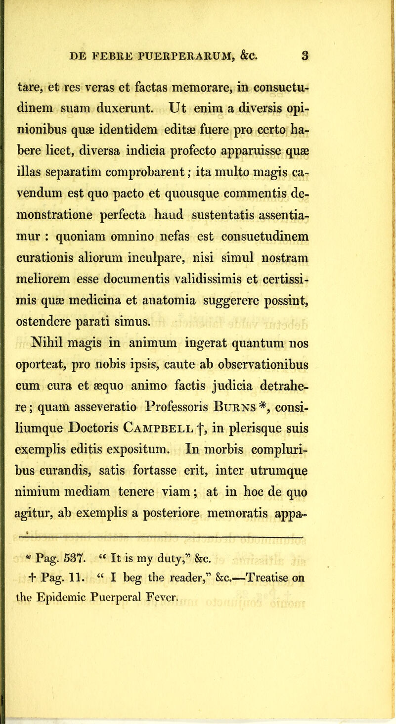 tare, et res veras et factas memorare, in consuetu^ dinem suam duxerunt. Ut enim a diversis opi- nionibus quae identidem editae fuere pro certo ha- bere licet, diversa indicia profecto apparuisse quae illas separatim comprobarent; ita multo magis ca- vendum est quo pacto et quousque commentis de- monstratione perfecta haud sustentatis assentia- mur : quoniam omnino nefas est consuetudinem curationis aliorum inculpare, nisi simul nostram meliorem esse documentis validissimis et certissi- mis quae medicina et anatomia suggerere possint, ostendere parati simus. Nihil magis in animum ingerat quantum nos oporteat, pro nobis ipsis, caute ab observationibus cum cura et aequo animo factis judicia detrahe- re ; quam asseveratio Professoris Burns *, consi- liumque Doctoris Campbell f, in plerisque suis exemplis editis expositum. In morbis compluri- bus curandis, satis fortasse erit, inter utrum que nimium mediam tenere viam; at in hoc de quo agitur, ab exemplis a posteriore memoratis appa- ^ Pag. 537. “ It is my duty,” &c. + Pag. 11. ‘‘I beg the reader,” &c.—Treatise on the Epidemic Puerperal Fever.