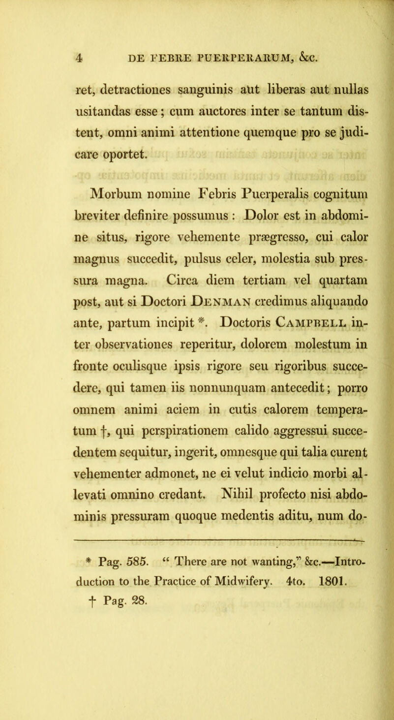 ret, detractiones sanguinis aUt liberas aut nullas usitandas esse; cum auctores inter se tantum dis- tent, omni animi attentione quemque pro se judi- care oportet. Morbum nomine Febris Puerperalis cognitum breviter definire possumus : Dolor est in abdomi- ne situs, rigore vehem en te praegresso, cui calor magnus succedit, pulsus celer, molestia sub pres- sura magna. Circa diem tertiam vel quartam post, aut si Doctori Denman credimus aliquando ante, partum incipit Doctoris Campbell in- ter observationes reperitur, dolorem molestum in fronte oculisque ipsis rigore seu rigoribus succe- dere, qui tamen iis nonnunquam antecedit; porro omnem animi aciem in cutis calorem tempera- tum f, qui pcrspirationem calido aggressui succe- dentem sequitur, ingerit, omnesque qui talia curent vehementer admonet, ne ei velut indicio morbi al- levati omnino credant. Nihil profecto nisi abdo- minis pressm-am quoque medentis aditu, num do- * Pag. 585. “ There are not wanting,” &c.—Intro- duction to the Practice of Midwifery. 4to. 1801. t Pag. 28.