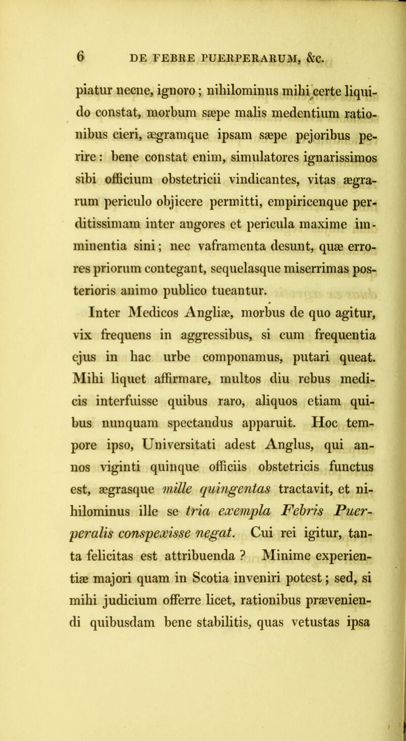piatur necne, ignoro; nihilominus mihrcerte liqui- do constat, morbum saepe malis medentium ratio- nibus cieri, aegram que ipsam saepe pej oribus pe- rire : bene constat enim, simulatores ignarissimos sibi officium obstetricii vindicantes, vitas aegra- rum periculo objicere permitti, empiricenque per- ditissimam inter angores et pericula maxime im- minentia sini; nec vaframenta desunt, quae erro- res priorum contegant, sequelasque miserrimas pos- terioris animo publico tueantur. ^ Inter INIedicos Angliae, morbus de quo agitur, vix frequens in aggressibus, si cum frequentia ejus in hac urbe componamus, putari queat. Mihi liquet affirmare, multos diu rebus medi- cis interfuisse quibus raro, aliquos etiam qui- bus nunquam spectandus apparuit. Hoc tem- pore ipso. Universitati adest Anglus, qui an- nos viginti quinque officiis obstetricis functus est, aegrasque mille quingentas tractavit, et ni- hilominus ille se tria exempla Fehris Puer- peralis conspexisse negat. Cui rei igitur, tan- ta felicitas est attribuenda ? Minime experien- tiae majori quam in Scotia inveniri potest; sed, si mihi judicium offerre licet, rationibus praevenien- di quibusdam bene stabilitis, quas vetustas ipsa