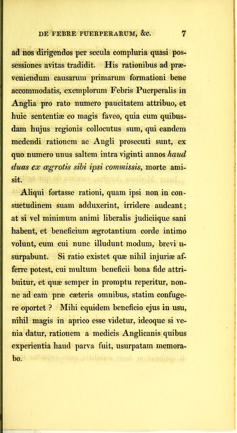 ad nos dirigendos per secula compluria quasi pos- sessiones avitas tradidit. His rationibus ad prae- veniendum causarum primarum formationi bene accommodatis, exemplorum Febris Puerperalis in Anglia pro rato numero paucitatem attribuo, et huic sententiae eo magis faveo, quia cum quibus- dam hujus regionis collocutus sum, qui eandem medendi rationem ac Angli prosecuti sunt, ex quo numero unus saltem intra viginti annos haud duas eoo cegrotis sibi ipsi commissis, morte ami- sit. Aliqui fortasse rationi, quam ipsi non in con- suetudinem suam adduxerint, irridere audeant; at si vel minimum animi liberalis judiciique sani habent, et beneficium aegrotantium corde intimo volunt, eum cui nunc illudunt modum, brevi u- surpabunt. Si ratio existet quae nihil injuriae af- ferre potest, cui multum beneficii bona fide attri- buitur, et quae semper in promptu reperitur, non- ne ad eam prae caeteris omnibus, statim confuge- re oportet ? Mihi equidem beneficio ejus in usu, nihil magis in aprico esse videtur, ideoque si ve- nia datur, rationem a medicis Anglicanis quibus experientia haud parva fuit, usurpatam memora- bo.