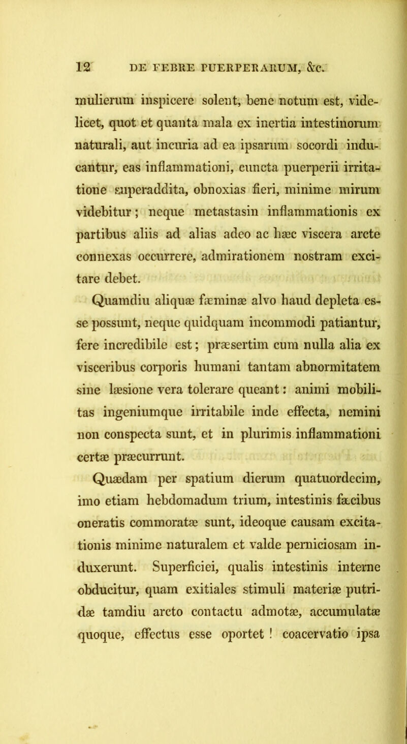ixiiilierimi' inspicere solent, bene notum est, vide- licet, quot et quanta mala ex inertia intestinorum naturali, aut incuria ad ea ipsarum socordi indu-, cantur, cas inflammationi, cuncta puerperii irrita^» tione superaddita, obnoxias fieri, minime mirum videbitur; neque metastasin inflammationis ex partibus aliis ad alias adeo ac haec viscera arcte connexas occurrere, admirationem nostram exci- tare debet. Quamdiu aliquae fieminae alvo haud depleta es- se possunt, neque quidquam incommodi patiantur, fere incredibile est; praesertim cum nulla alia ex visceribus corporis humani tantam abnormitatem sine laesione vera tolerare queant: animi mobili- tas ingeniumque irritabile inde effecta, nemini non conspecta sunt, et in plurimis, inflammationi certae praecurrunt. Quaedam per spatium dierum quatuordecim, imo etiam hebdomadum trium, intestinis faecibus oneratis commoratae sunt, ideoque causam excita- tionis minime naturalem et valde perniciosam in- duxerunt. Superficiei, qualis intestinis interne obducitur, quam exitiales stimuli materiae putri- dae tamdiu arcto contactu admotae, accumulatae quoque, effectus esse oportet ! coacervatio ipsa