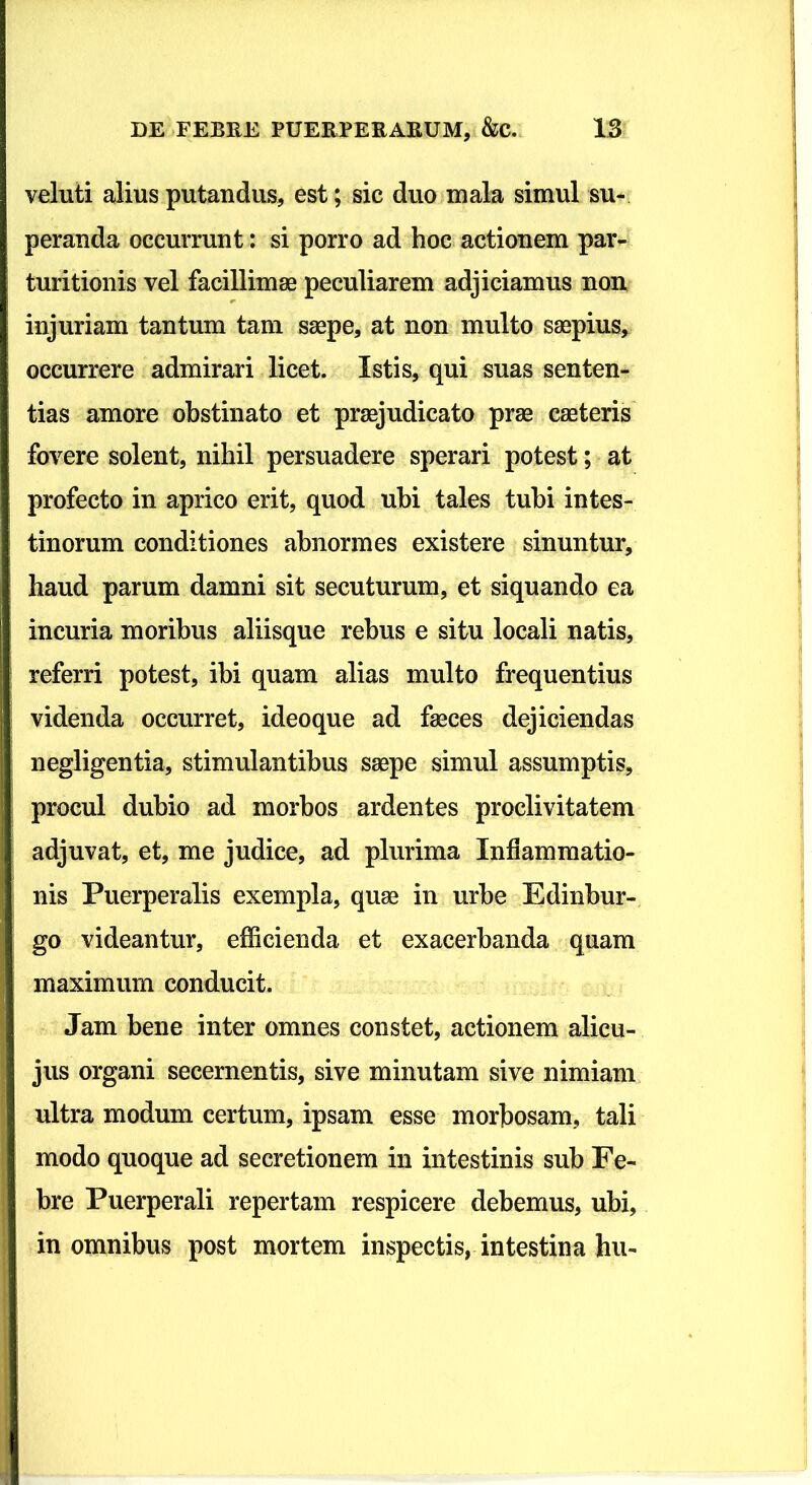 veluti alius putandus, est; sic duo mala simul su- peranda occurrunt: si porro ad hoc actionem par- turitionis vel facillimae peculiarem adjiciamus non injuriam tantum tam saepe, at non multo saepius, occurrere admirari licet. Istis, qui suas senten- tias amore obstinato et praejudicato prae caeleris fovere solent, nihil persuadere sperari potest; at profecto in aprico erit, quod ubi tales tubi intes- tinorum conditiones abnormes existere sinuntur, haud parum damni sit secuturum, et siquando ea incuria moribus aliisque rebus e situ locali natis, referri potest, ibi quam alias multo frequentius videnda occurret, ideoque ad faeces dejiciendas negligentia, stimulantibus saepe simul assumptis, procul dubio ad morbos ardentes proclivitatem adjuvat, et, me judice, ad plurima Inflammatio- nis Puerperalis exempla, quae in urbe Edinbur- go videantur, efficienda et exacerbanda quam maximum conducit. Jam bene inter omnes constet, actionem alicu- jus organi secernentis, sive minutam sive nimiam ultra modum certum, ipsam esse morbosam, tali modo quoque ad secretionem in intestinis sub Fe- bre Puerperali repertam respicere debemus, ubi, in omnibus post mortem inspectis, intestina hu-