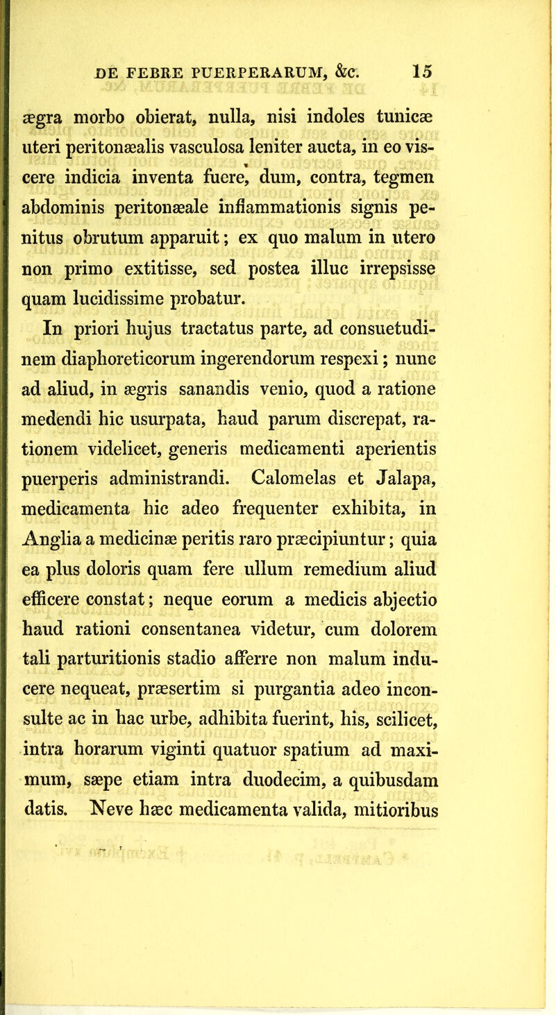 £egra morbo obierat, nulla, nisi indoles tunicae uteri peritonaealis vasculosa leniter aucta, in eo vis- cere indicia inventa fuere, dum, contra, tegmen abdominis peritonaeale inflammationis signis pe- nitus obrutum apparuit; ex quo malum in utero non primo extitisse, sed postea illuc irrepsisse quam lucidissime probatur. In priori hujus tractatus parte, ad consuetudi- nem diaphoreticorum ingerendorum respexi; nunc ad aliud, in aegris sanandis venio, quod a ratione medendi hic usurpata, haud parum discrepat, ra- tionem videlicet, generis medicamenti aperientis puerperis administrandi. Calomelas et Jalapa, medicamenta hic adeo frequenter exhibita, in Anglia a medicinae peritis raro praecipiuntur; quia ea plus doloris quam fere ullum remedium aliud efficere constat; neque eorum a medicis abjectio haud rationi consentanea videtur, cum dolorem tali parturitionis stadio afferre non malum indu- cere nequeat, praesertim si purgantia adeo incon- sulte ac in hac urbe, adhibita fuerint, his, scilicet, intra horarum viginti quatuor spatium ad maxi- mum, saepe etiam intra duodecim, a quibusdam datis. Neve haec medicamenta valida, mitioribus