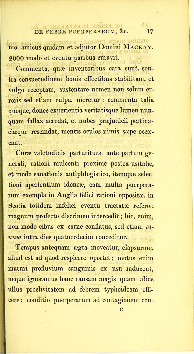 ino, amicus quidam et adjutor Domini Mackay, 2000 modo et eventu paribus curavit. Commenta, quae inventoribus cara sunt, con- tra consuetudinem bonis effectibus stabilitam, et vulgo receptam, sustentare nomen non solum er- roris sed etiam culpae meretur : commenta talia quoque, donec experientia veritatisque lumen nun- quam fallax accedat, et nubes praejudicii pertina- ciaeque rescindat, mentis oculos nimis saepe occae- cant. Curae valetudinis parturiturae ante partum ge- nerali, rationi mulcenti proxime postea usitatae, et modo sanationis antiphlogistico, itemque selec- tioni aperientium idoneae, eam multa puerpera- rum exempla in Anglia felici rationi oppositae, in Scotia totidem infelici eventu tractata refero : magnum profecto discrimen intercedit; hic, enim, non modo cibus ex carne conflatus, sed etiam vi- num intra dies quatuordecim conceditur. Tempus antequam aegra moveatur, elapsurum, aliud est ad quod respicere oportet; motus enim maturi profluvium sanguinis ex usu inducent, neque ignoramus hanc causam magis quam alius ullus proclivitatem ad febrem typhoideam effi- cere ; conditio puerperarum ad contagionem con- c