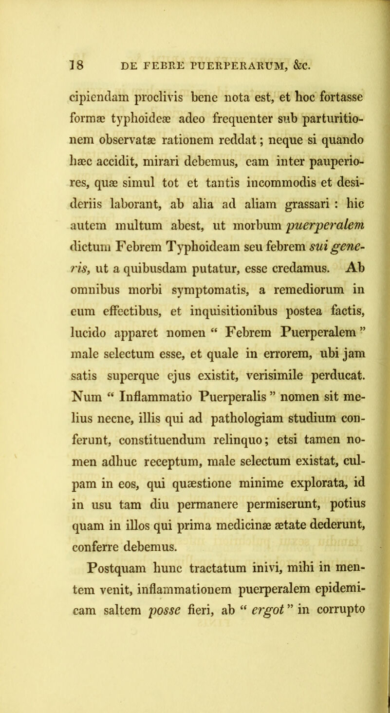 cipiendam proclivis bene nota est, et hoc' fortasse formse typhoideae adeo frequenter sub parturitio- nem observatae rationem reddat; neque si quando haec accidit, mirari debemus, eam inter pauperio- res, quae simul tot et tantis incommodis et desi- deriis laborant, ab alia ad aliam grassari : hic autem multum abest, ut morbum 'puerperalem dictum Febrem Typhoideam seu febrem sui gene- ris, ut a quibusdam putatur, esse credamus. Ab omnibus morbi symptomatis, a remediorum in eum effectibus, et inquisitionibus postea factis, lucido apparet nomen “ Febrem Puerperalem” male selectum esse, et quale in errorem, ubi jam satis superque ejus existit, verisimile perducat. Num ‘‘ Inflammatio Puerperalis ” nomen sit me- lius necne, illis qui ad pathologiam studium con- ferunt, constituendum relinquo; etsi tamen no- men adhuc receptum, male selectum existat, cul- pam in eos, qui quaestione minime explorata, id in usu tam diu permanere permiserunt, potius quam in illos qui prima medicinae aetate dederunt, conferre debemus. Postquam hunc tractatum inivi, mihi in men- tem venit, inflammationem puerperalem epidemi- cam saltem posse fieri, ab ‘‘ ergot ” in corrupto