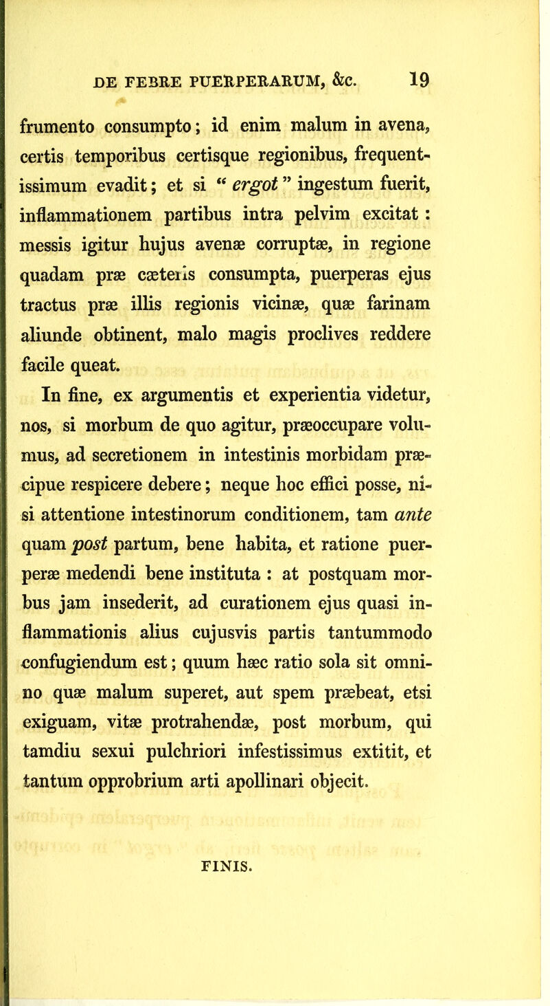 frumento consumpto; id enim malum in avena, certis temporibus certisque regionibus, frequent- issimum evadit; et si ergot ” ingestum fuerit, inflammationem partibus intra pelvim excitat: messis igitur hujus avenae corruptae, in regione quadam prae caeteiis consumpta, puerperas ejus tractus prae illis regionis vicinae, quae farinam aliunde obtinent, malo magis proclives reddere facile queat. In fine, ex argumentis et experientia videtur, nos, si morbum de quo agitur, praeoccupare volu- mus, ad secretionem in intestinis morbidam prae- cipue respicere debere; neque hoc effici posse, ni- si attentione intestinorum conditionem, tam ante quam post partum, bene habita, et ratione puer- perae medendi bene instituta : at postquam mor- bus jam insederit, ad curationem ejus quasi in- flammationis alius cujusvis partis tantummodo confugiendum est; quum haec ratio sola sit omni- no quae malum superet, aut spem praebeat, etsi exiguam, vitae protrahendae, post morbum, qui tamdiu sexui pulchriori infestissimus extitit, et tantum opprobrium arti apollinari objecit. FINIS.