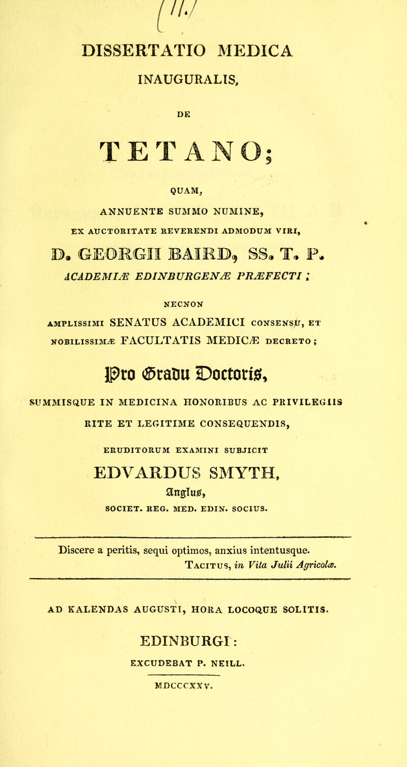 INAUGURALIS, DE TETANO; QUAM, ANNUENTE SUMMO NUMINE, EX AUCTORITATE REVERENDI ADMODUM VIRI, ID® GEORGII BAIRB, SS® T® F® ACADEMIAE EDINBURGENJE PRAEFECTI l NECNON amplissimi SENATUS ACADEMICI consensu, et nobilissima: FACULTATIS MEDICE decreto ; Pro Eratui Doctoris, SUMMISQUE IN MEDICINA HONORIBUS AC PRIVILEGIIS RITE ET LEGITIME CONSEQUENDIS, ERUDITORUM EXAMINI SUBJICIT EDVARDUS SMYTH, anglug, SOCIET. REG. MED. EDIN. SOCIUS. Discere a peritis, sequi optimos, anxius intentusque. Tacitus, in Vita Julii Agricolae. AD KALENDAS AUGUSTI, HORA LOCOQUE SOLITIS. EDINBURGI: excudebat p. neill. MDCCCXXV.