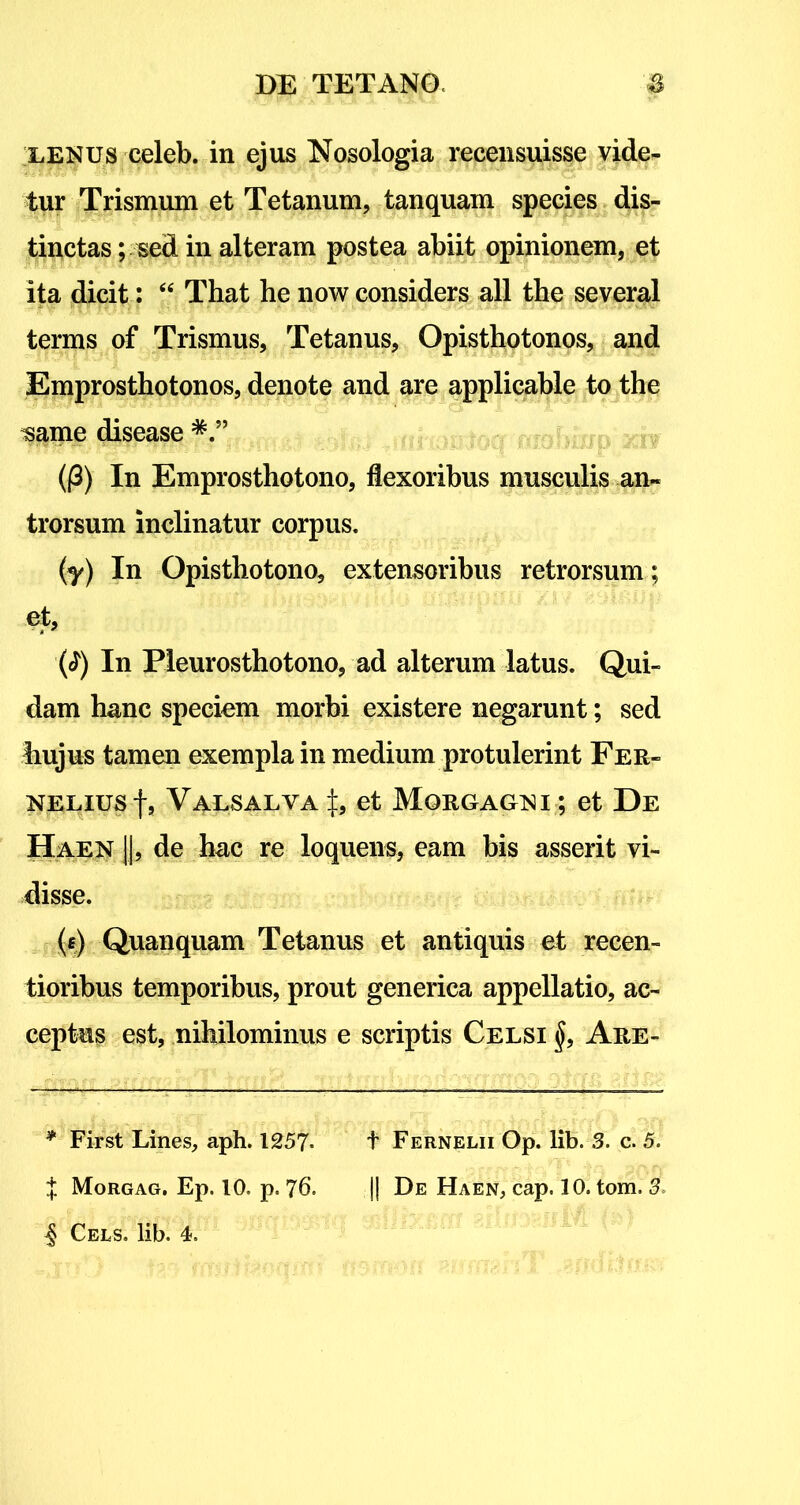 lenus celeb. in ejus Nosologia recensuisse vide^ tur Trismum et Tetanum, tanquam species dis- tinctas ; sed in alteram postea abiit opinionem, et ita dicit: “ That he now considers all tbe several terms of Trismus, Tetanus, Opisthotonos, and Emprosthotonos, denote and are applicable to the mme disease (j3) In Emprosthotono, flexoribus musculis an- trorsum inclinatur corpus. (y) In Opisthotono, extensoribus retrorsum; et, ($) In Pleurosthotono, ad alterum latus. Qui- dam hanc speciem morbi existere negarunt; sed hujus tamen exempla in medium protulerint Fer- NELiusf, Valsalva \9 et Morgagni ; et De Haen ]], de hac re loquens, eam bis asserit vi- disse. (f) Quanquam Tetanus et antiquis et recen- tioribus temporibus, prout generica appellatio, ac- ceptus est, nihilominus e scriptis Celsi §, Are- * First Lines, aph. 1257- t Fernelii Op. lib. 3. c. 5. t Morgag. Ep. 10. p. 76. || De Haen, cap. 10. tom. 5. ^ Cels. lib. 4.